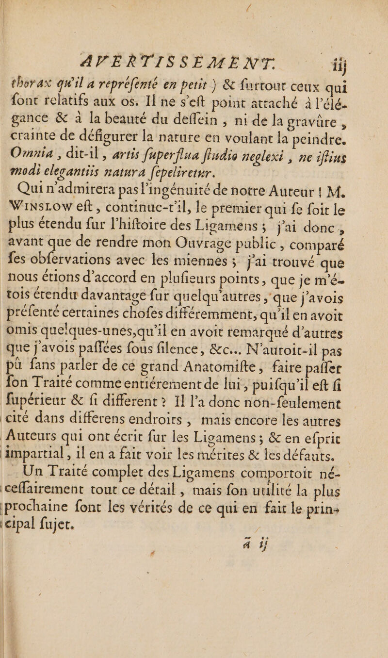 AVERTISSEMENT. dij thorax qu'il a repréfenté en petit ) &amp; fartout ceux qui font relatifs aux os. Il ne s'eft point attaché à l’éjé. gance &amp; à la beauté du deffein , ni de la gravure , crainte de défigurer la nature en voulant la peindre. Omnia , dit-il , artis fuperflua fldio neglexi , ne iflius modi elegantis natura fepelivetur. Qui n'admirera pas l'ingénuité de notre Auteur ! M. WinsLow eft , continue-til, le premier qui fe foit le plus étendu fur l'hiftoire des Ligamens ; jai donc, avant que de rendre mon Ouvrage public, comparé fes obfervations avec les miennes ; j'ai trouvé que nous étions d'accord en plufieurs points, que je m'é- tois étendu davantage fur quelqu'autres , que j'avois préfenté certaines chofes différemment, qu'il en avoit omis quelques-unes,qu’il en avoit remarqué d'autres que j avois paffées fous filence, &amp;c... N'auroit-il pas pà fans parler de ce grand Anatomifte, faire patfer fon Traité comme entiérement de lui , puitqu'il eft (i fupérieur &amp; fi different? Il l'a donc non-feulement cité dans differens endroits , mais encore les autres Auteurs qui ont écrit fur les Ligamens ; &amp; en efprit impartial , 1l en a fait voir les mérites &amp; les défauts. . Un Traité complet des Ligamens comportoit né- ceffairement tout ce détail , mais fon utilité la plus prochaine font les vérités de ce qui en fair le prin+ cipal fujet. ^ d ij