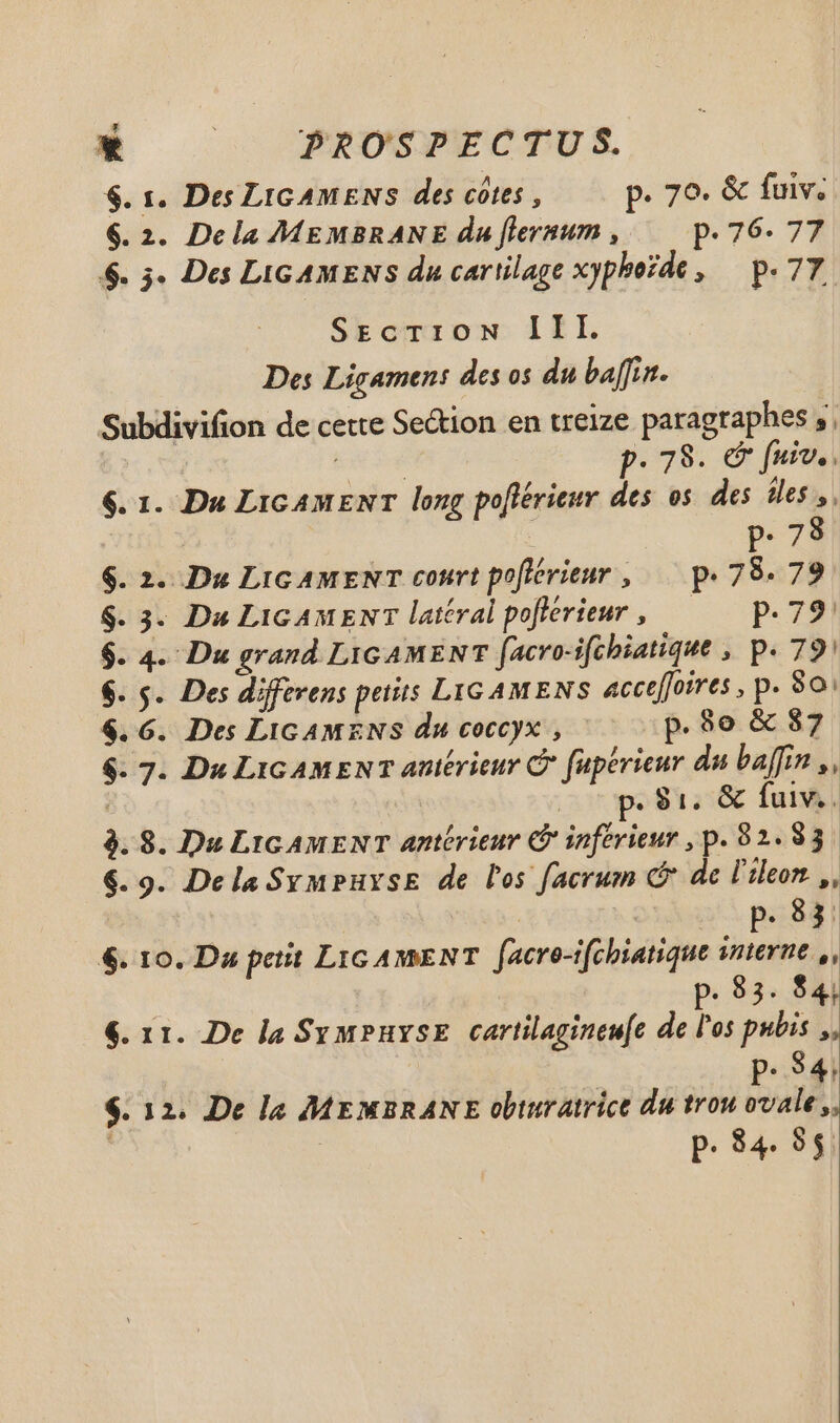 $. 1. Des LIGAMENS des côtes, p. 70. & fuiv. 6.2. Dcla MEMBRANE du [lernum , p.76. 77 $. 3. Des LIGAMENS du cartilage xypborde , — p. 77. SrEcTI:iON III. Des Ligamens des os du baflir. Subdivifion de cette Section en treize paragraphes, s P: 78. c fuiv. . 6. 1. Du LicAMENT long pofiérieur des os des iles, p. 78 $. 2. Du Lic AMENT court pofiérieur, p.78. 79 $. 3- Du LiGAMENT latéral pofférieur , p.79 $. 4. Du grand LIGAMENT facro-ifchiatique , p. 791 $. 5. Des différens petits LIGAMENS acceffoires, p. 80: $. 6. Des LIGAMENS du coccyx , p.8o & 87 $. 7. Du LicAMEN T antérieur © fuperieur da baffin ,, p. 91. & fuiv.. 3. 8. Du LIGAMENT antérieur @ inferieur , p. 82.83. €.9. Dela SymPuxsE de l'os facrum @ de l'ileon ,, | p. 83 6. 10. Du petit LIGAMENT facre-ifchiatique smerne ,, | : p. 83. 84; €. 11. De la SymPuyse cartilagineu[e de l'os pubis ,, Pe34 $. 12. De la MEMBRANE obturatrice du trou ovale ,,