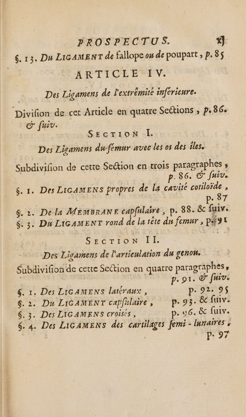 FREOSFECTUS € $. 13. Du LIGAMENT de fallope ou de poupatt , p. 85 ARTICLE IV. Des Ligamens de l'extrémité inférieure. Divifion: de. cet Article en quatre Seétions ; p.86. SEcTionN l. Des Ligamens du-femur avec les os des îles. Subdivifion de cette Section en trois paragraphes ; p.86. © fuir. $. 1. Des LIGAMENS propres de la cavité cotiloïde , | (op 87 $. 1. De la MEMBRANE capfalaire , p. 88. &amp; fuiv. $. 3. Du LIGAMENT rond de la tête du femur , pst SrcrIioN Il Des Licamens de l'avtieulation du genou, Subdivifion de cette Section en quatre paragraphes, | p. 91. € fuiv. $. 1. Des Lic AMENS latéraux, p. 22. 9$ $. 2. Du LiGAMENT capfklare, — p.93. &amp; fuiv. $. 3. Des LIGAMENS CY 0isé$ , p. u6. &amp; fuiv. 6.4. Des LIGAMENS des cartilages femi - lunaires , p.97