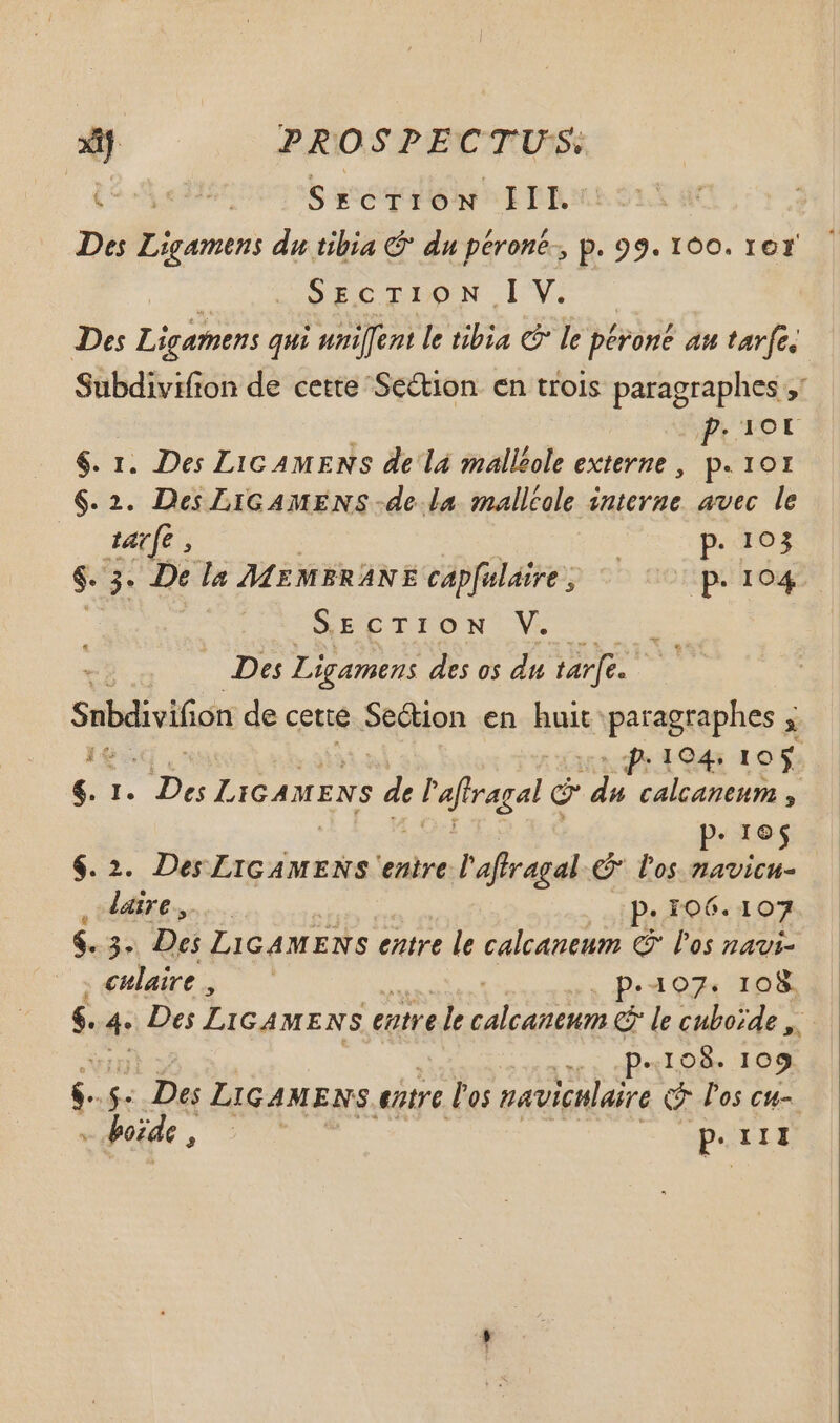 (^on ge Srcrrow III. Des E oin du tibia € du péroné-, p. 99.100. 1er gor SIC TIDA LV Des Ligamens qui uni[fent le tibia C le pévoné au tarfe. Subdivifion de cette Se&amp;ion. en trois paragraphes ;' puer $. 1. Des Lic AMENS de lá malléole externe , A IOI $2. Des LIGAMENS -de la malltole interne avec le tarfe, ; p. 103 $. 3. De la MEMBRANE capfalaive , p. 104 SECTION V. Des Ligamens des os du afe Snbdiviion de cette Section en huit paragraphes ; 1 n dh 1945 105; i I. iei LIGAMENS et l'afiragal d du calcaneum , * 16 $. 2. Des Licamzns enire l'affragal &amp; Pos gern lire... p. io6. 107 $. he Des LIGAMENS entre le calcaneum C los navi- . culaire , | . P-407. 108 $. 4. Des LIGAMENS entre le perro cuboide ,. p.108. 109 s $. Des LIGAMENS entre l'os naviclaire Q los cu-