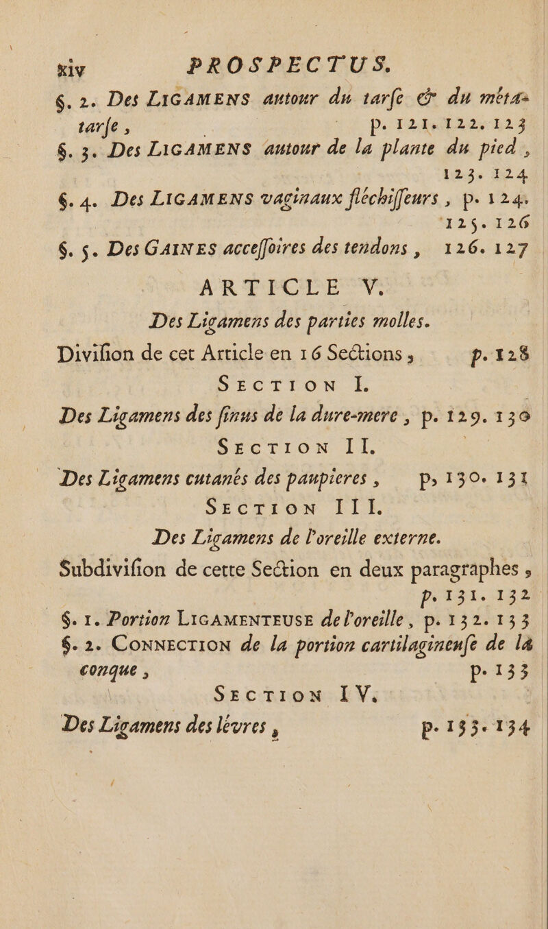 $.2. Des LIGAMENS autour du tarfe © du méta- tarfe , | . ILE EL $. 3. Des LIGAMENS autour js la plante du pied , 1235 344 6.4. Des LIGAMENS vaginaux fléchiffeurs , p. 124. 125.126 $. s. Des GAINEES accefoires des tendons, 126.127 ARTICLE V Des Licamens des parties molles. Divifion de cet Article en 16 Sections , p. 12$ D'ECTTON L Des Ligamens des finus de la dure-mere , p. 12 LE 30 $rcrION LE Des Ligamens cutanés des paupieres , P; 130. 131 SECTION ILLE Des Ligamens de l'oreille externe. Subdivifion de cette Section en deux paragraphes , - | poti. 232 $. 1. Portion LIGAMENTEUSE de l'oreille, p. 132.153 $. 2. ConnecTION de la portion cartilaginen(e de la conque , p.135 | SECTION IV. | Des Ligamens des lévres , P-193.134