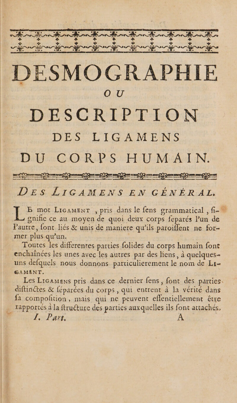 AME OT ORNE ON CUD COPIES ONEYXS CONNECT ONMNC CNFL. OMNUNO CONGSENC. DID 6 dc ae À o6. Dub ed af. ost. ad. ud. d. ce DESMOGRAPHIE DESCRIPTION DES LIGAMENS DU CORPS HUMAIN. DES LIGAMENS EN GÉNÉR AL. B mot LircAMENT , pris dans le fens grammatical ,fi- — gnific ce au moyen de quoi deux corps feparés l’un de Fautre, fonc liés &amp; unis de maniere qu'ils paroiffent ne for- mer plus qu'un. Toutes les differentes parties folides du corps humain font enchaînées les unes avec les autres par des liens, à quelques- uns defquels nous donnons particulierement le nom de Lr- GAMENT. Les LiGaMEnS pris dans ce dernier fens, font des parties. diftinctes &amp; féparées du corps, qui entrent à la vérité dans fa compofition , mais qui ne peuvent cflentiellement être rapportés à la ftruéture des parties auxquelles ils font attachés, Jl. Part.