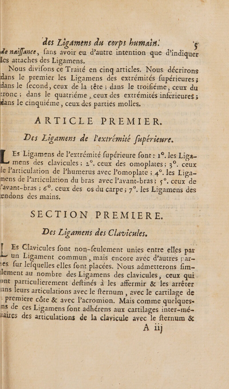 de naïlance, fans avoir eu d'autre intention que d'indiquer ics attaches des Ligamens. | Nous divifons ce Traité en cinq articles. Nous. décrirons dans le premier les Ligamens des extrémités fupérieures ; dans le fecond, ceux de la tête ; dans le troifiéme, ceux du ronc ; dans le quatriéme , ceux des extrémités inférieures ; dans le cinquiéme , ceux des partiés molles. ARTICEE PREMIER. Des Ligamens de lextrémié fupérieure. Es Ligamens de l'extrémité fupérieure font : 1°. les Liga- mens des clavicules; 2?. ceux des omoplaies ; 3°. ceux le l'articulation de Phumerus avec l'omoplate ; 4?. les Liga- nens de Particulation du bras avec l'avant-bras; $?. ceux de 'avant- bras ; 6°. ceux des os du carpe ; 7°. les Ligamens des endons des mains. SECTION PREMIERE. Des Ligamens des Clavicules, D Es Clavicules font non-feulement unies entre elles pax * un Ligament commun , mais encore avéc d'autres par- ies. fur lefquelles elles font placées. Nous admetterons fim- lement au nombre des Ligamens des clavicules, ceux qui. »nt particulierement deftinés à les affermir & les arrêter ans leurs articulations avec le fternum , avec le cartilage de . premiere côte & avec l'acromion. Mais comme quelques- ns de ces Ligamens font adhérens aux cartilages inter-mé- 'aucs des articulations de la clavicule avec le ternum &