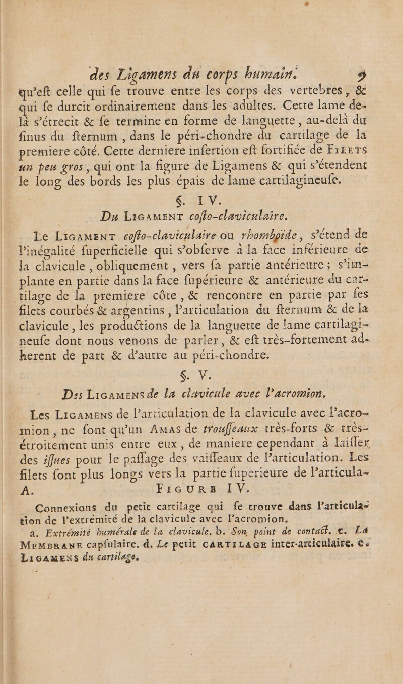 qu'eft celle qui fe trouve entre les corps des vertebres, &amp; ui fe durcit ordinairement dans les adultes. Cette lame de. là s’étrecit &amp; fe termine en forme de languette, au-delà du finus du fternum , dans le péri-chondre du carülage de la premiere côté. Cette derniere infertion eft fortifice de Fr£eTs sn pen gros, qui ont la figure de Ligamens &amp; qui s'étendent le long des bords les plus épais de lame cartilagineufc. $. XL V. Du L16AMENT coffo-claviculaire. Le LicamzwT coffo-claviculaire ou rhombpide, s'étend. de l'inégalité fuperficielle qui s’obferve à la face inférieure de la clavicule , obliquement , vers fa partie antérieurc; s’im- plante en partie dans la face fupérieure &amp; antérieure du car- tilage de la premiere côte, &amp; rencontre en partie par fes filets courbés &amp; argentins, l'articulation du fteraum &amp; de la clavicule , les produétions de la languette de lame cartilagi- neufe dont nous venons de parler, &amp; eft très-fortement ad- herent de part &amp; d'autre au péri-chondre. $. V. Dis Licamens de La clavicule avec l’acromion. Les Licamens de l'articulation de la clavicule avec lacro- mion, ne font qu'un Amas de #rouffeaux vrès-forts &amp; très- étroitement unis entre eux, de maniere cependant à laifler des ifues pour le paffage des vaiffeaux de Particulation. Les filets font plus longs vers la partie fuperieure de Particula- A. oct EXGUmmB.LV. Connexions du petit cartilage qui fe trouve dans l'articulas tion de l'extrémité de la clavicule avec l'acromion. a. Extrémité bumérale de la clavicule. b. Son point de contatti. €. L4 MemgraAne capfulaire, d. Le petit CARTILAGE inter-articulaire. €« Licamens du cartilage,