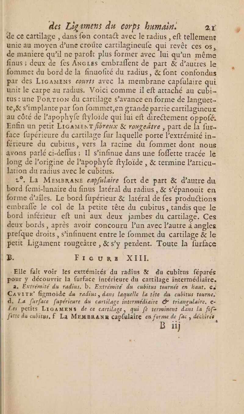 de ce cartilage , dans fen conta&amp; avec le radius , eft tellemene unie au moyen d'une croûte cartilagineufe qui revêt ces os, de maniere qu'il ne paroî plus former avec lui qu'un méme finus ; PNG fes Anezes embraflent de part &amp; d'autres le fommet du bord de la finuofité du radius, &amp; font confondus par des LicawENs co#rts avec la membrane capfulaire qui unit le carpe au radius. Voici comme il eft attaché au cubi- tus: une Pon rroN du cartilage s'avance en forme de languet- te,&amp; s'implante par fon fommet,en grande partie cartilagineux au côté de l'apophyfe ftyloide qui lui eft dire&amp;tement oppofé. Enfin un petit LIGAMENT ffóreux &amp; vougeátre , part de la fur- face füpérieure du cartilage fur laquelle porte extrémité in- férieure du cubitus, vers la racine du fommet dont nous avons parlé ci-deffus; Il s'infinue dans une foffette tracée le long de l'origine de l'apophyfe ftyloïde , &amp; termine Particu- lation du radius avec le cubitus. 2°. La MEMBRANE capfulaire fort de part &amp; d'autre du bord femi-lunaire du finus latéral du radius , &amp; s'épanouit en forme d'aíles. Le bord fupérieur &amp; latéral de fes productions embraffe le col de la petite téte du cubitus , tandis que le bord inférieur eft uni aux deux jambes du cartilage. Ces deux bords, aprés avoir concouru l'un avec l'autre à angles prefque droits, s’infinuent entre le fommet du cartilage &amp; le peut Ligament rougeàtre , &amp; s'y perdent. Toute la furface | Pp. En L'u es XTEI, Elle fait voir les exttémités du radius &amp; du cubitus féparés pour y découvrir la furface intérieure du cartilage intermédiaire, a. Extrémité du radius. b. Extrémité du cubitus tournée en haut. cé C^virr' figmoide du radiu:, dans laquelle la tête du cubitus tourne. d. La furface fupérieure du cartilage intermédiaire G* triangulaire. e- Les petits LicaMens de ce cartilage, qui fe terminent dans la fof- Jette du cubitus, f La MEMBRANR capfulaire en forme de fac , déchirée