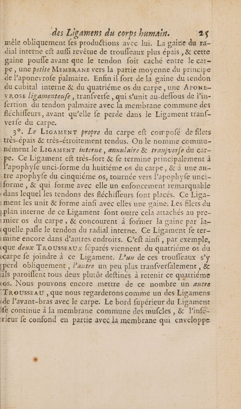 mêle obliquement fes productions avec lui. La gaine du ra- dial interne eft aufh revétue de troufleaux plus épais , &amp; cette gaine poufle avant que le tendon foit caché entre le car- pe, une petite MEMBRANE vers la partie moyenne du principe de l'aponevrofe palmaire. Enfin il fort dela gaine du tendon du cubital interne &amp; du quatriéme os du carpe,une ÂPONE- VROSS /zgamenteufe , wranfverfe , qui s'unit au-deflous de Pin- fertion du tendon palmaire avec la membrane commune des fléchiffeurs, avant. qu'elle fe perde dans le Ligament tranf- verfe du carpe. £ i. ..39. Le LicaMENT propre du carpe eft compofé de filets | très-épais &amp; trés-étroitement tendus. On le nomme commu- .nément le LIGAMENT eterne , annulaire &amp; tranfucrfe du car- ,pe. Ce Ligament eft trés-fort &amp; fe termine principalement à | Papophyfe unci-forme du huitiéme os du carpe, &amp; à une au- .tre apophyfe du cinquiéme os, tournée vers l'apophyfe unci- iforme , &amp; qui forme avec elle un enfoncement remarquable dans lequel les tendons des fléchiffeurs font placés. Ce Liga- i ment les unit &amp; forme ainfi avec elles une gaine: Les filcrs du jplan interne de ce Ligament font outre cela attachés au prc- mier os du carpe, &amp; concourent à former la gaine par la- (quelle. pañle le tendon du radial interne. Ce Ligament fe ter- mine encore dans d'autres endroits. C'eft ainfi , par exemple, (que deux TROUSSEAUx féparés viennent. du quatriéme os du «carpe fe joindre à ce Ligament. Luz de ces troufleaux s'y iperd obliquement , Pastre un peu plus tranfverfalement , &amp; ils paroiflent tous deux plutôr deftinés à retenir ce quatriéme «os. Nous pouvons encore mettre de ce nombre un autre TROUSssEAU , que nous regarderons comme un des Ligamens ide l'avant-bras avec le carpe. Le bord fupérieur du Ligament fe continue à la membrane commune des mufcles, &amp; V'infé- ricur fe confond en partie avec la membrane qui enveloppe