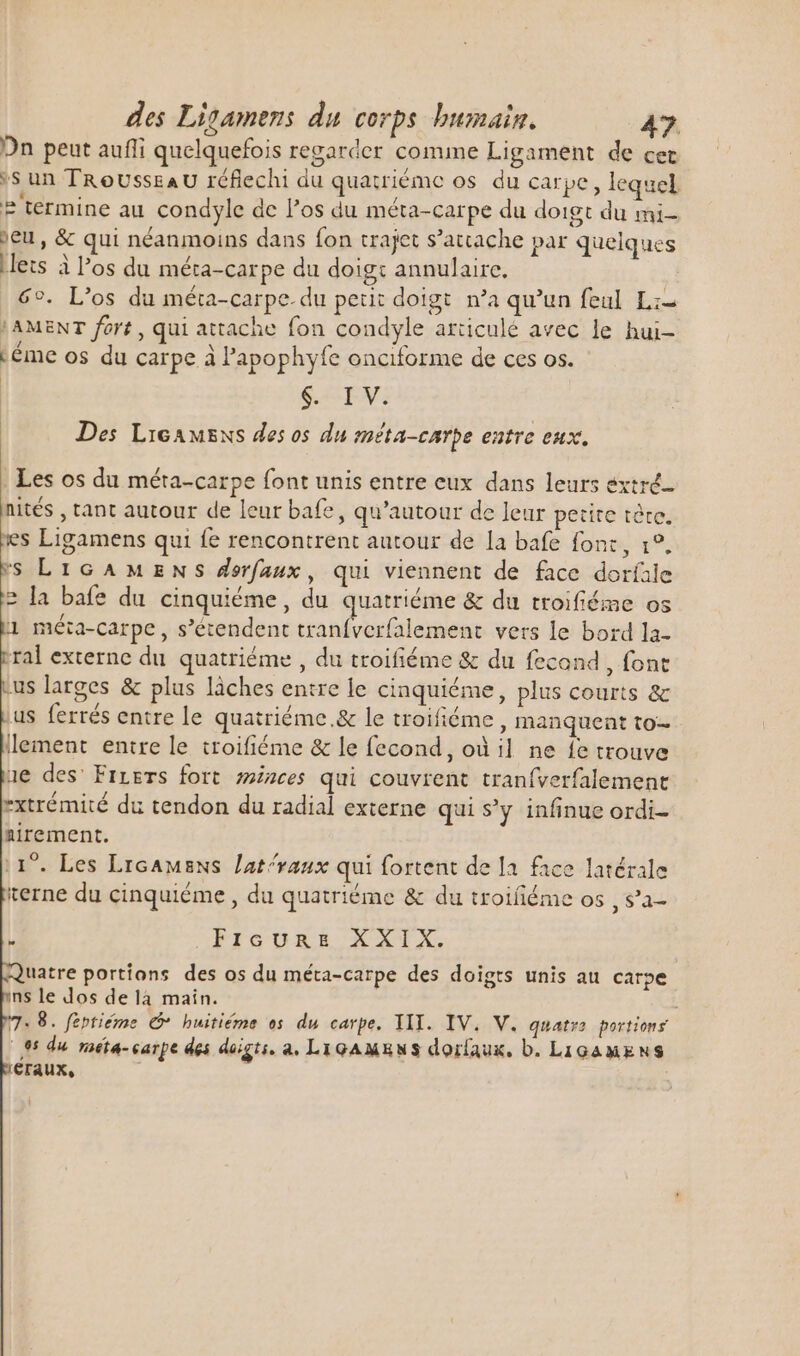 Dn peut auffi quelquefois regarder comme Ligament de cer *S un TRoUsszAU réflechi du quatriéme os du carpe, lequel ? termine au condyle de l'os du méta-carpe du doigt du mi- ;eu, &amp; qui néanmoins dans fon trajet s'attache par quelques Lets à l’os du méta-carpe du doigt annulaire. 6°. L'os du méta-carpe. du peut doigt n'a qu'un feul Li LAMENT fort, qui attache fon condyle articulé avec le hui- téme os du carpe à l’apophyfe onciforme de ces os. | AEN: Des LicAwENs des os du méta-carpe entre eux. Les os du méta-carpe font unis entre eux dans leurs extré- nités , tant autour de leur bafe, qu'autour de leur petite tère es Ligamens qui fe rencontrent autour de la bafe font, 1°. s LIGAMENS dorfaux, qui viennent de face dorfile 2 la bafe du cinquiéme, du quatriéme &amp; du troifiéme os 1 méta-carpe, s'étendent tranfverfalement vers le bord la- ral externe du quatriéme , du troifiéme &amp; du fecond , fone us larges &amp; plus làches entre le cinquiéme, plus courts &amp; us ferrés entre le quatriéme.&amp; le troifiéme, manquent to llement entre le troifiéme &amp; le fecond, où il ne fe trouve ue des’ Firers fort minces qui couvrent traníverfalement rxtrémité du tendon du radial externe qui s'y infinue ordi- nirement. 11°. Les Licamens lat^vaux qui fortent de la. face latérale terne du cinquiéme , du quatriéme &amp; du troifiéme os , s’a- FIGURE XXIX. uatre portions des os du méta-carpe des doigts unis au carpe ns le dos delà main. : 8. feptiéme G* huitiéme es du carpe, YII. IV. V. quatra. portions (85 du roéta- carpe des doigts. a. LigAMRwS dorfaux, b. LiGamxNS €raux,