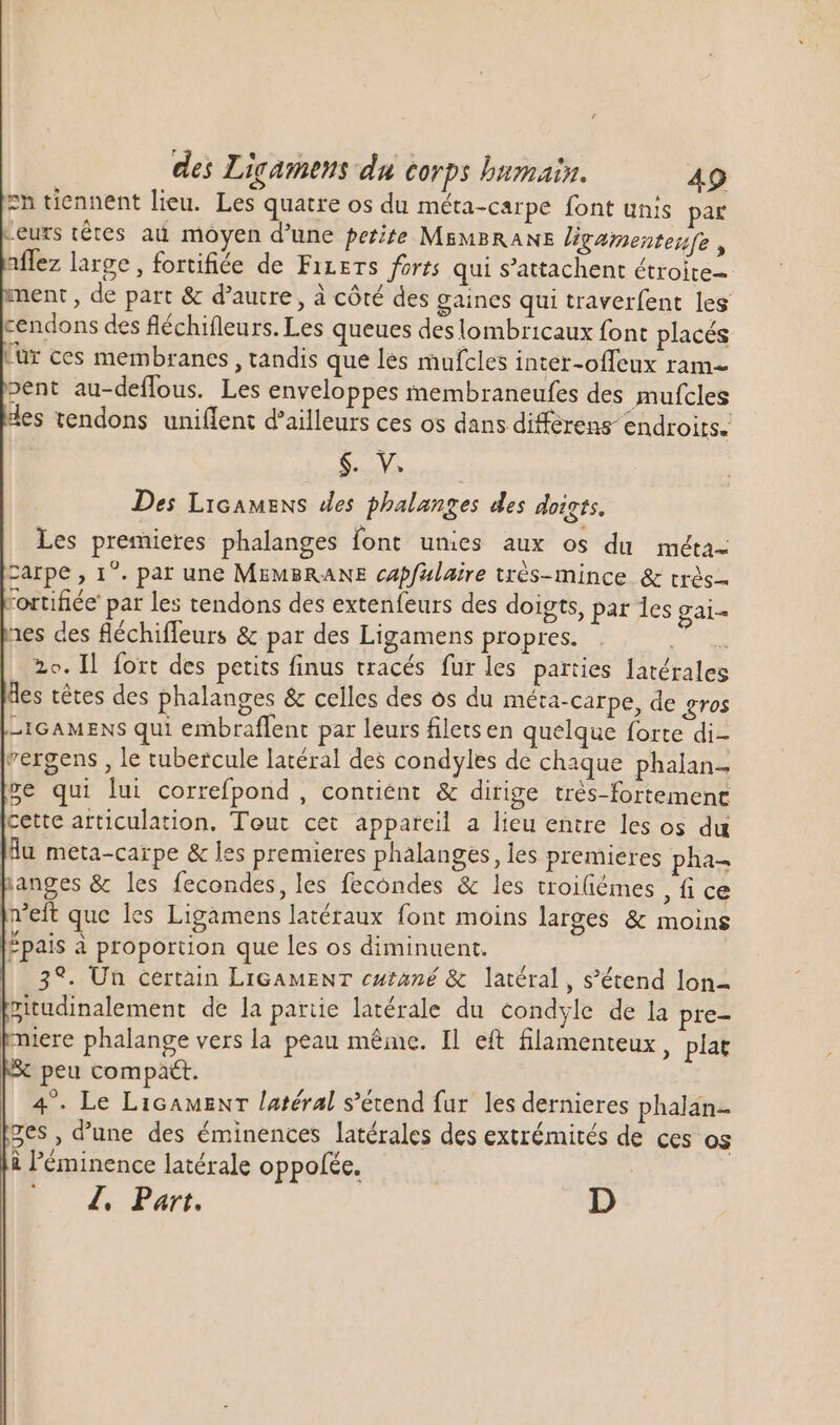 zn tiennent lieu. Les quatre os du méta-carpe font unis par Leurs tétes au. moyen d'une perite MEMBRANE ligamenterfe , affez large, fortifiée de Fizers forts qui s'attachent étroite nent , de part &amp; d'autre , à cóté des gaines qui traverfent les cendons des fléchifleurs. Les queues des lombricaux font placés ür ces membranes, tandis que les mufcles inter-offeux ram- pent au-deflous. Les enveloppes membraneufes des mufcles des tendons uniflent d'ailleurs ces os dans differens endroits. CH MA Des Licamens des phalanges des doigts, Les premieres phalanges font unies aux os du méta- carpe , 1°. par une MEMBRANE capfulaire trés-mince &amp; très fortifiée pat les tendons des extenfeurs des doigts, par les gai- nes des fléchiffeurs &amp; par des Ligamens propres. E D 20. Il fort des petits finus tracés fur les parties latérales des tétes des phalanges &amp; celles des os du méta-carpe, de gros -IGAMENS qui embraffent par leurs filets en quelque forte di- vergens , le tubercule latéral des condyles de chaque phalan- se qui lui correfpond , contient &amp; dirige trés-fortement cette articulation. Teut cet appareil a lieu entre les os du du meta-carpe &amp; les premieres phalanges, les premieres pha- panges &amp; les fecondes, les fecondes &amp; les troiüémes , fi ce fret que les Ligamens latéraux font moins larges &amp; moins Épais à proportion que les os diminuent. 3%. Un certain LIGAMENT cutané &amp; latéral, s’étend lon- pitudinalement de la partie latérale du condyle de la pre- miere phalange vers la peau même. Il eft filamenteux , plat peu compatt. 4. Le LicauzNr latéral s'étend fur les dernieres phalan- ges , d'une des éminences latérales des extrémités de ces os i l'éminence latérale oppoféc. -- 4. Part. | D