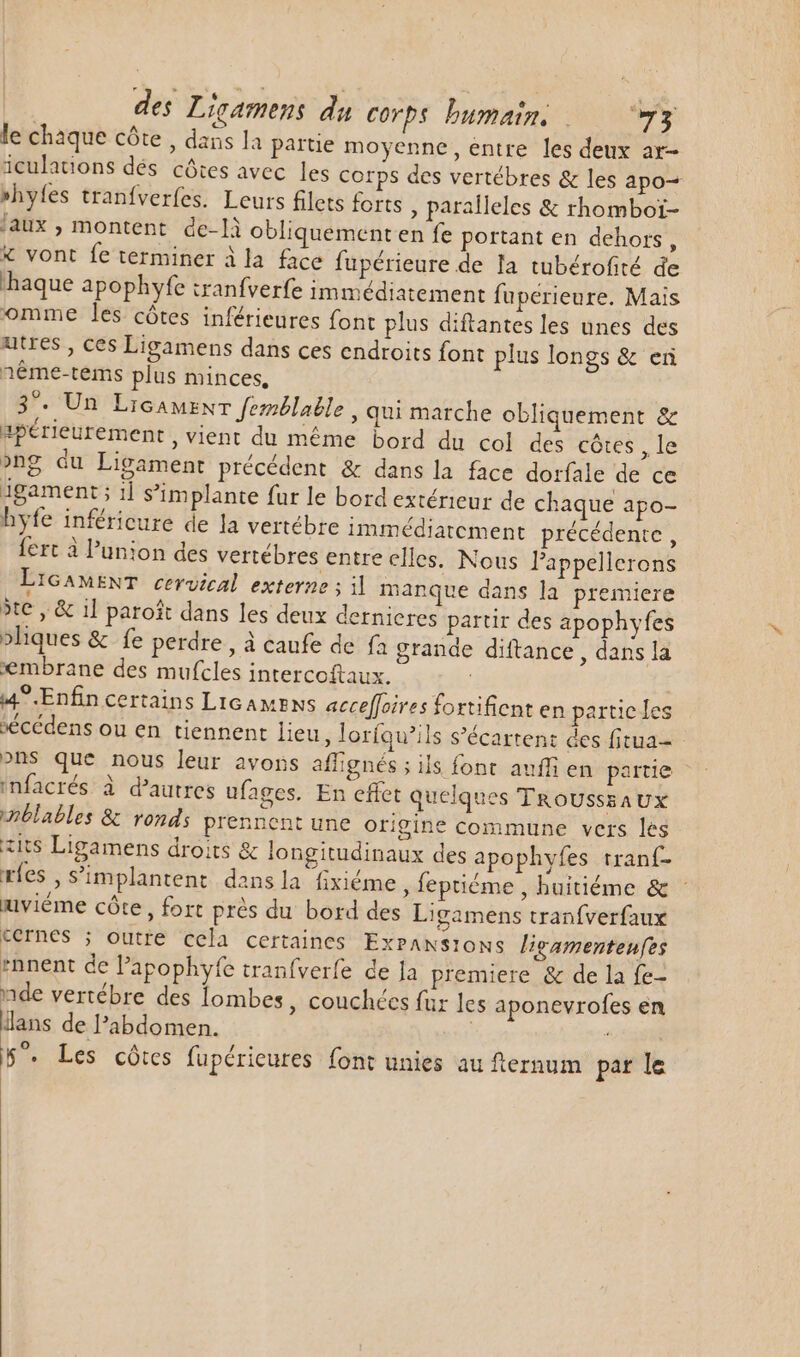 le chaque côte, dans la partie moyenne, entre les deux ar- iculations dés côtes avec les corps des vertébres &amp; les apo=+ »hyfes tranfverfes. Leurs filets forts , paralleles &amp; rhomboï- faux, montent de-là obliquement en fe portant en dehors, X vont fe terminer ila face fupérieure de la tubérofité de aque apophyfe tranfverfe immédiatement fuperieure. Mais omme les côtes inférieures font plus diftantes les unes des utres , ces Ligamens dans ces endroits font plus longs &amp; en néme-tems plus minces, 3^. Un Licamenr femélable, qui marche obliquement &amp; apérieurement , vient du méme bord du col des cótes , le »ng du Ligament précédent &amp; dans la face dorfale de ce igament ; 1 s’implante fur le bord extérieur de chaque apo- hyfe inféricure de la vertébre immédiatcment précédente , fert à l'union des vertébres entre elles. Nous l'appellerons LIGAMENT cervical externe ; il manque dans la premiere jte, &amp; il paroît dans les deux dernieres parur des apophyfes »liques &amp; fe perdre, à caufe de fa grande diftance , dans la xembrane des mufcles intercoftaux. 4^ Enfin certains Licamens acceffoires fortificnt en particles sécédens ou en tiennent lieu, lorfqu’ils s'écartent des fitua- ons que nous leur avons affignés ; ils font. auffi en partie infacrés à d'autres ufages. En effet quelques TROUSSEAUX inblables &amp; ronds prennent une origine commune vers les iit$ Ligamens droits &amp; longitudinaux des apophvfes rranf- ríes , s’implantent dans la fixiéme leptiéme , huitiéme &amp; : mviéme côte, fort prés du bord des Ligamens tranfverfaux cernes ; outre cela certaines ExPANS1ONS ligamentenfes *nnent de l'apophyfe tranfverfe de Ja premiere &amp; de la fe- nde vertébre des lombes , couchées für les aponevrofes en lans de l'abdomen. | 5”. Les côtes fupérieures font unies au fternum par le |