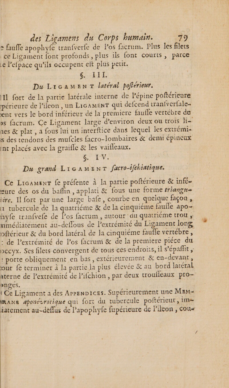 ce Ligament font profonds, plus ils font courts, parce Le l'efpace qu'ils occupent eit plus petit. Ai Du LicaMEnT latéral pofferieur, II fort de la partie latérale interne de Pépine poftéricure périeure de P'ileon , un LIGAMENT qui defcend tran{verfale- en: vers le bord inférieur de la premiere faufle vertébre de »s facrum. Ce Ligament large d'environ deux ou trois li- aes &amp; plat , a fous lui un interftice dans lequel les exirémi- s des tendons des mufcles facro-lombaires &amp; demi épincux int placés avec la graiffe &amp; les vaifleaux. $. IV. Du grand LiGAMENT facro-ifebiatique. Ce Licamsnr fe préfente à la partie poftérieure &amp; infé- eure des os du baffin , applati &amp; fous une forme triangu tire. Il fort par une large bafe, courbe en quelque façon , 1 tubercule de la quatriéme &amp; de la cinquiéme fauile apo- hyfe tranfvefe de los facrum , autour ‘du quatriéme trou , nmédiatement au-deffous de l'extrémité du Ligament long : de l'extrémité de los facruni &amp; de la premiere piéce du pccyx. Ses filets convergent de tous ces endroits, il s'épaffit , + porte obliquement en bas , extérieurement &amp; en-devant, our fe terminer à la partie la plus élevée &amp; au bord latéral aterne de l'extrémité de l'ifchion , par deux troufleaux pro- »neges. {Ce Ligament a des ArrenDices. Supérieurement une MzM- mans Aponévrotique qui fort du tubercule poftérieut , ime