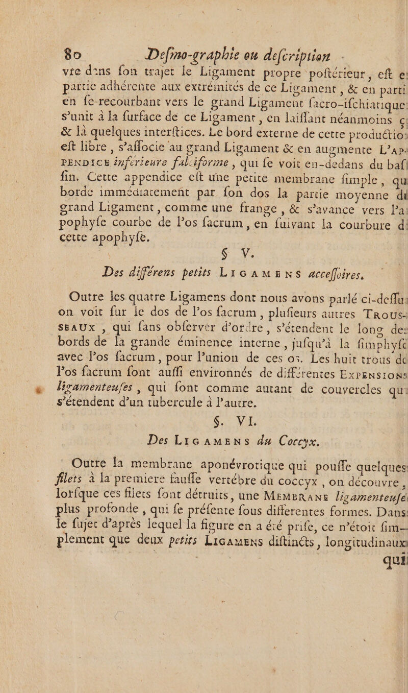 vie d:ns fon trajet le Ligament propre poftérieur, eft e: partie adhérente aux extrémités de ce Ligament , &amp; en parti en fe recourbant vers le grand Ligament facro-ifchiatique: s'unit à la furface de ce Ligament , en laiffant néanmoins c: &amp; là quelques interftices. Le bord externe de cette productio: eft libre , s'affocie au grand Ligament &amp; en augmente L'A». PENDICE inférieure fal.iforine , qui fe voit en-dedans du bafi fin. Cette appendice cít une petite membrane funple, qu borde immédiatement par fon dos la partie moyenne di grand Ligament , comme une frange , &amp; s'avance vers Pa: pophyfe courbe de los facrum , en fuivant la courbure d: cette apophyfe. $ V. Des différens petits Lyc AMENS Aacceffires, Outre les quatre Ligamens dont nous avons parlé ci-deffu: on voit fur le dos de l'os facrum, plufieurs autres Trous: SSAUX , qui fans obferver d’orire, s'étendent le long de: bords de là grande éminence interne, jufqu'à la fimphyft avec l'os facrum, pour l'union de ces os. Les huit trous dc Pos facrum font auffi environnés de diffirentes Exrensrons liramenteufes , qui font comme autant. de couvercles qu: s'étendent d'un tubercule à l’autre. S Des LtG AME Ns du Coccyx. Outre la membrane aponévrotique qui pouffe quelques: filets à la premiere faufle vertébre du Coccyx , on découvre, loríque ces filets font détruits, une MEMsRANz. ligamentenfe plus profonde, qui fe préfente fous differentes formes. Dans: le fujec d’après lequel la figure en a été prie, ce n'étoit fim— plement que deux petits Licawens diftinéts, longitudinaux | qui: