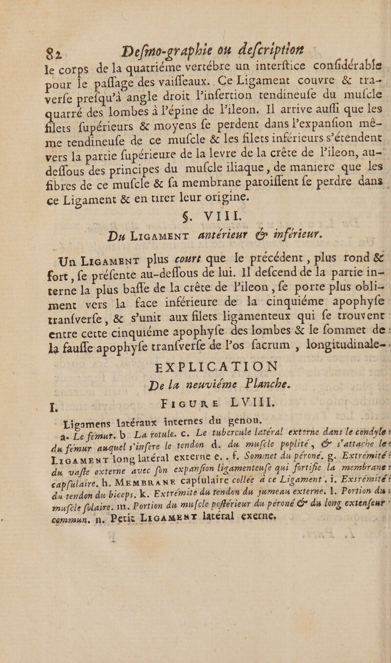 le corps de la quatriéme vertébre un interftice confidérabfe pour le paflage des vaifleaux. Ce Ligament couvre &amp; tra- verfe prefqu’à angle droit linfertion tendineufe du mufcle uarré des lombes à l'épine de l'ileon. Il arrive aufh que les filets fupérieurs &amp; moyens fe perdent dans FPexpanfion mé- me tendineufe de ce mufcle &amp; les filets inférieurs s'étendent vers la partie fupérieure de la levre de la crête de l’ileon, au- deffous des principes du mufcle iliaque , de maniere que les fibres de ce mufcle &amp; fa membrane paroiflent fe perdre dans ce Ligament &amp; en tirer leur origine. | S. VITIA. Du LicamENT ##térieur (C inférieur. Un LicamenT plus cozré que le précédent , plus rond &amp; fort, fe préfente au-deffous de lui. 11 defcend de la partie in- terne la plus baffe de la crête de Pileon , fe porte plus obli- ment vers la face inférieure de la cinquiéme apophyfe tranfverfe, &amp; s'unit aux filets ligamenteux qui fe trouvent entre certe cinquiéme apophyfe des lombes &amp; le fommet de la fauffe apophyfe tranfveríe de l’os facrum , longitudinale. EXPLICATION De la neuviéme Planche. I. Fieure LVIII. Ligamens latéraux internes du genou. a. Le fémur. b. La rotule. c. Le tubercule latéral externe dans le condyle: du fémur auquel s'infere le tendon d. du mufcle poplité, &amp; s'attache les LicAMENT long latéral externe e... f. Sommet du péroné, g. Extrémité: du vafle externe avec fon expan/ffon ligamenteufe qui fortifie la membrane? capfulaire. h. MEMBRANE cap{ulaire collée à ce Ligament . 1. Exsrémité du tendon du biceps. k. Extrémite du tendon du jumeau externe, 1. Portion dui muftle folaire. vn. Portion du mufcle poftérieur du péroné &amp;* du long extenfeur - commun. n. Petic LIGAMENT latéral exerne. ^