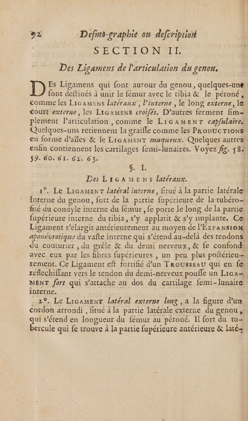 DIECITIJIN LE , Des Ligamens de Particulation du £enott, D Es Ligamens qui font autour du genou , quelques-une font déftinés à unir le fémur avec le tibia &amp; le péroné, comme les Licamens latéraux, interne , le long externe, le Court externe, les Licamens croifés. D'autres ferment fim- plement larüculation , comme le LIGAMENT capfulaires Quelques-uns retiennent la graifle comme les PRonUcT10NS en forme d’aîles &amp; le LIGAMENT maqueux. Quelques autres enfin contiennent les cartilages femi-lunaires. Voyez fig. 582 $9. 60. 61. 62. 63. S.T. Des LiIGAMENS latéraux. 1°. Le LicamenT latéral interne, fitué à la parue latérale: interne du genou, fort de la partie fupérieure de la rtubéro- fité du conayle interne du fémur , fe porte le long de la partie fupérieure interne du tibia, s'y applatit &amp; s'y implante. Ce Ligament s'élargit antérieurement au moyen de l’'ExransioN, aponévrotique du vafte interne qui s'étend au-delà des tendons du couturier , du grêle &amp; du demi nerveux, &amp; fe confond avec eux par les fibres fupérieures , un peu plus poftérieu-. rement. Ce Ligament eft forüfié d'un T&amp;ousssaU qui en fe réflechiffant vers le tendon du demi-nerveux pouffe un Lica= MENT fort qui s'attache au dos du cartilage femi-lunaire interne. | 29. Le LiGamMENT latéral externe long , a la figure d'un cordon arrondi , fitué à la partie latérale externe du genou, qui s'étend en longueur du fémur au péroné. Il fort du tu- bercule qui fe trouve à la partie fupérieure antérieure &amp; laté4