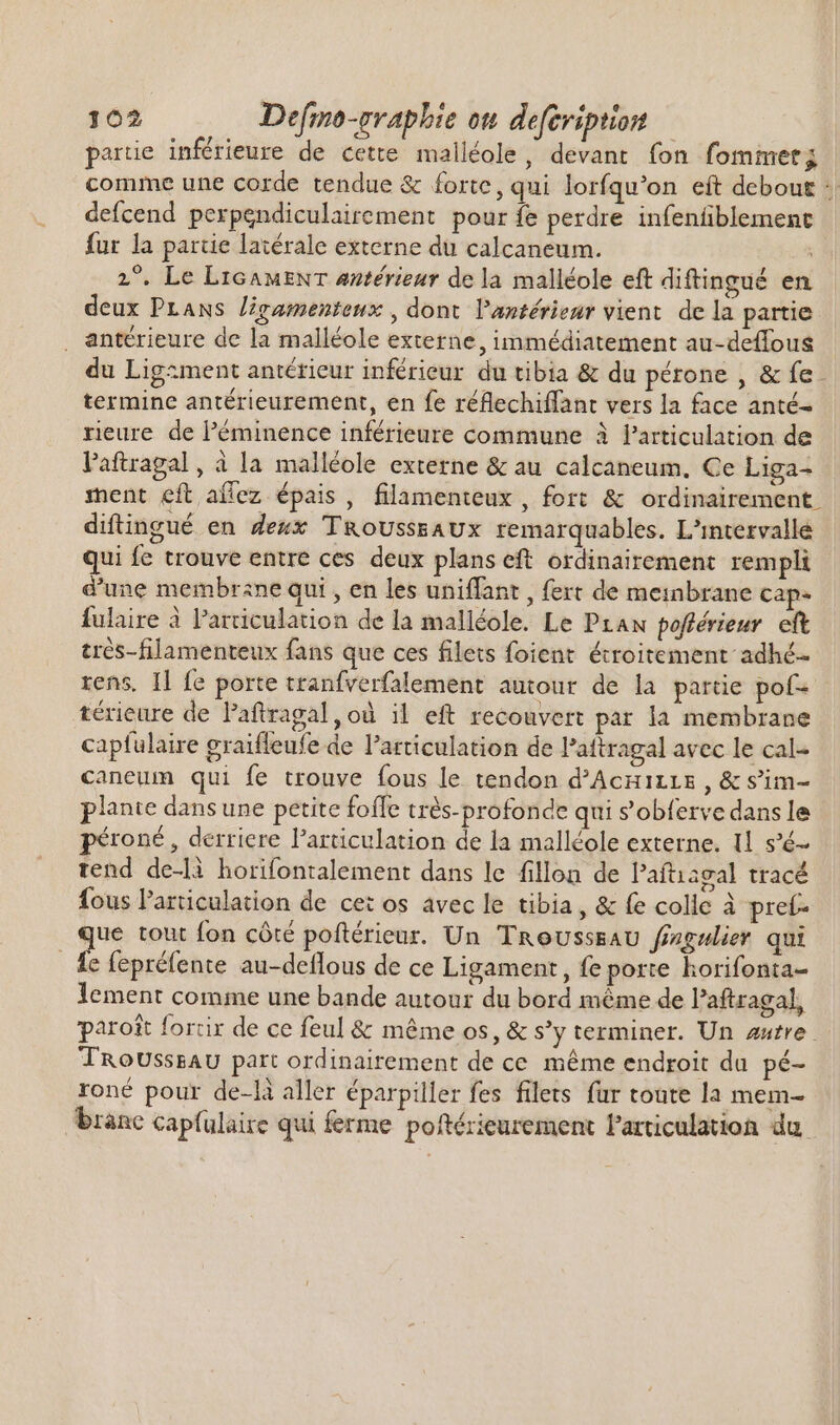 partie inférieure de cette malléole, devant fon fommet; comme une corde tendue &amp; forte, qui lorfqu'on eft debout :| defcend perpendiculairement pour fe perdre infenfiblement fur la partie latérale externe du calcaneum. 2°. Le LIGAMENT antérieur de la malléole eft diftingué en deux PLANS ligamenteux , dont l’antérieur vient de la partie . antérieure de la malléole externe, immédiatement au-deffous du Ligzment antérieur inférieur du tibia &amp; du pérone , &amp; fe - termine antérieurement, en fe réflechiffant vers la face anté- rieure de l'éminence inférieure commune à l'articulation de laftragal, à la malléole externe &amp; au calcaneum. Ce Liga- ment eft aflez épais, filamenteux, fort &amp; ordinairement diftingué en deux T&amp;oUsssAUx remarquables. L'intervallé qui fe trouve entre ces deux plans eft ordinairement rempli d'une membrane qui , en les uniffant , fert de meinbrane cap- fulaire à l'arriculation de la malléole. Le Praw pofférieur eft trés-filamenteux fans que ces filets foient étroitement adhé- rens, Il fe porte tranfverfalement autour de la partie pofs | térieure de Paftragal ,où il eft recouvert par la membrane capfulaire graiffeufe de l'articulation de Paftragal avec le cal- caneum qui fe trouve fous le tendon d'Acuizrs, &amp; s’im- plante dans une petite foffe très-profonde qui s’obferve dans le 'roné , derriere l'articulation de la malléole externe. 1l s'é- tend de-li horifontalement dans le fillon de Paftiagal tracé fous l'articulation de ce: os avec le tibia, &amp; fe colle à preí- ue tout fon côté poftérieur. Un TRousssaU frzgelier qui e fepréfente au-deflous de ce Ligament , fe porte horifonta- lement comme une bande autour du bord méme de l'aftragal, paroît forrir de ce feul &amp; méme os, &amp; s’y terminer. Un autre. TROoUsssAU part ordinairement de ce méme endroit du pé- roné pour de-là aller éparpiller fes filets fur toute la mem- branc capfulaire qui ferme poftérieurement Particulation du