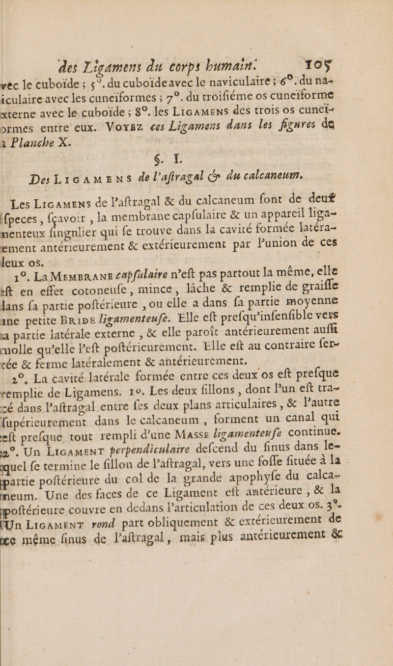 \ des Ligamens du corps humain. 105 vec le cuboïde ; 5?. du cuboideavec le naviculaire; 69. du na iculaire avec les cuneiformes ; 7?. du troifiéme os cuneiforme xterne avec le cuboide ; 8°. les Licamens des trois os cunei- ormes entre eux. Voxsz ees Ligamens dans les figures de à Planche X. | $. L DesLicamens de l’affragal &amp; du calcaneum. Les Licamens de l'aftragal &amp; du calcaneum font de deut ifpeces , fçavoir , la membrane capfulaire &amp; un appareil liga-. nenteux fingnlier qui fe trouve dans la cavité formée latéra- ement antérieurement &amp; extérieurement par l'union de ces leux os. 19. La MEMBRANE capfülaire n'eft pas partout la méme, elle ft en effet cotoneufe, mince, lâche &amp; remplie de graifle lans fa partie poftérieure , ou elle a dans fa partie moyenne ane petite Brive Jigamenteufz. Elle eft prefqu'infenfible vers a partie latérale externe , &amp; elle paroit antérieurement auff molle qu’elle Peft poftéricurement. Elle eft au contraire fer- cée &amp; ferme latéralement &amp; antérieurement. 2°, La cavité latérale formée entre ces deux os eft prefque remplie de Ligamens. 19. Les deux fillons , dont l'un eft tra- cé dans l'aftragal entre fes deux plans articulaires , &amp; l'autre fupérieurement dans le calcaneum , forment un canal qui eft prefqué tout rempli d'une Masss ligamenteufe continue. 2°. Un Licamenr perpendiculaire defcend du finus dans le- quel fe termine le fillon de Paftragal, vers une fofle fituée à la . partie poftérieure du col de la grande apophyfe du calca- meum. Une des faces de ce Ligament elt antérieure , &amp; la moftérieure couvre en dedans Particulation de ces deux os. 3*. [Un LicamenT rond part obliquement &amp; extérieurement de ce méme finus de l'aftragal, mais plus antéricurement &amp;