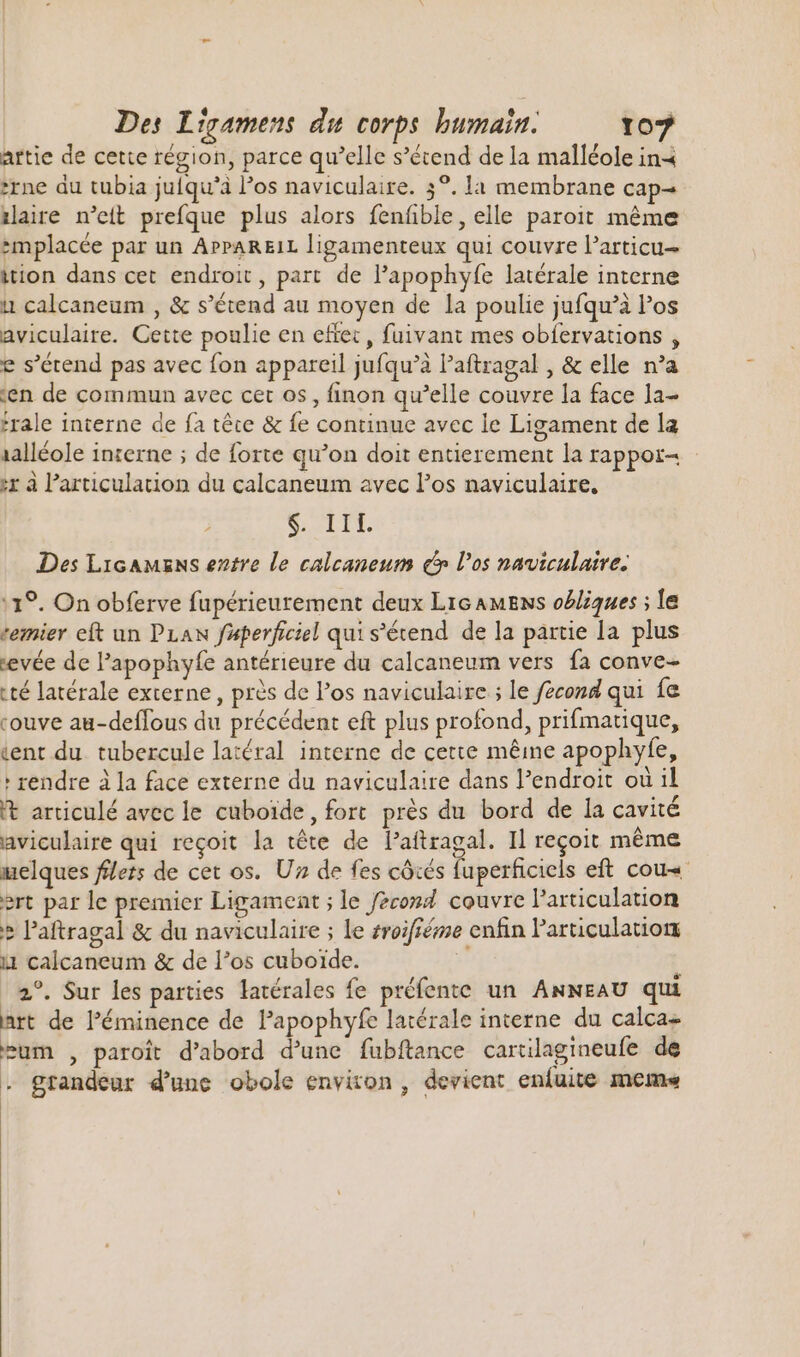 artie de cette région, parce qu'elle s'étend de la malléole ina rne du tubia julqu'à los naviculaire. 3°. la membrane cap- iaire n’eit prefque plus alors fenfñble, elle paroit même smplacée par un APPAREIL ligamenteux qui couvre l'articu- ition dans cet endroit, part de l'apophyfe latérale interne it calcaneum , &amp; s'étend au moyen de la poulie jufqu'à los aviculaire. Cette poulie en effet , fuivant mes obfervations , e s'étend pas avec fon appareil jufqu'à l'aftragal , &amp; elle n'a en de commun avec cet os , finon qu'elle couvre la face la- frale interne de fa téte &amp; fe continue avec le Ligament de la 1alléole inserne ; de forte qu'on doit entierement la rappor- x à l'articulation du calcaneum avec l'os naviculaire, Cur. Des LicAMzNs entre le calcaneum c los naviculaire. 11°. On obferve fupérieurement deux Lic AMENs oëliques ; le temier eft un PLAN faperficiel qui s'étend de la partie la. plus evée de l'apophyfe antérieure du calcaneum vers fa conve- té latérale externe, près de los naviculaire ; le fecond qui fe couve au-deffous du précédent eft plus profond, prifmatique, tent du. tubercule latéral interne de cette méme apophyfe, ' rendre à la face externe du naviculaire dans l'endroit où il 't articulé avec le cuboïde, fort prés du bord de la cavité aviculaire qui reçoit la tête de l'aftragal. Il reçoit même melques flers de cet os. Uz de fes côtés fuperficiels eft cou ert par le premier Ligament ; le fèco#d couvre l'articulation &gt; l'aftragal &amp; du naviculaire ; le sroifféme enfin Particulation i1 calcaneum &amp; de l’os cuboide. 2°. Sur les parties latérales fe préfente un ANNEAU qui art de l'éminence de l'apophyfe latérale interne du calcas eum , paroít d'abord d'une fubftance cartilagineufe de - grandeur d'une obole environ, devient enluite meme