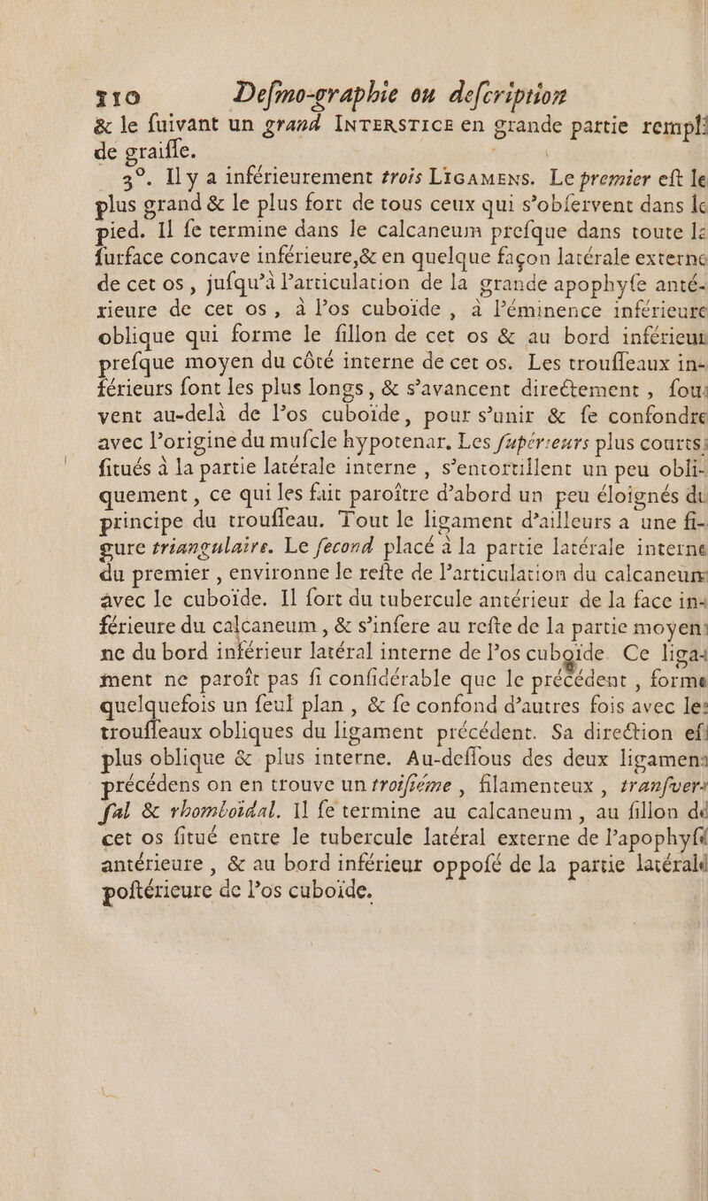 &amp; le fuivant un grand INTERSTICE en grande partie rempli de graiffe. | Mood _ 3°. Il y a inférieurement trois Licamens. Le premier cft le plus grand &amp; le plus fort de tous ceux qui s’obfervent dans le pied. Il fe termine dans le calcaneum prefque dans toute le furface concave inférieure,&amp; en quelque façon latérale externe de cet os , jufqu’à l'articulation de la grande apophyfe anté- rieure de cet os, à los cuboïde , à l'éminence inférieure oblique qui forme le fillon de cet os &amp; au bord inférieur reque moyen du côté interne de cet os. Les trouffeaux in- férieurs font les plus longs, &amp; s'avancent directement , fou: vent au-delà de los cuboide, pour s'unir &amp; fe confondre avec l'origine du mufcle hypotenar. Les fafér:ezrs plus courts; fitués à la partie latérale interne , s'entortillent un peu obli- quement , ce qui les fait paroître d'abord un peu éloignés du principe du trouffeau. Tout le ligament d'ailleurs a une fi-. gure triangulaire. Le fecond placé à la partie latérale interne du premier , environne le refte de Particulation du calcaneur avec le cuboide. Il fort du tubercule antérieur de la face in4 férieure du calcaneum , &amp; s'infere au rcfte de la partie moyen: ne du bord inférieur latéral interne de Pos cuboïde Ce liga: fent ne paroît pas fi confidérable que le précédent , forme quelquefois un feul plan , &amp; fe confond d'autres fois avec le: trouffeaux obliques du ligament précédent. Sa direction ef. plus oblique &amp; plus interne. Au-deflous des deux ligamena récédens on en trouve unfroifiéme , filamenteux , tranzfver: fal &amp; rhomtoidal. Il fe termine au calcaneum , au fillon dé cet os fitué entre le tubercule latéral externe de l'apophyfs antérieure , &amp; au bord inférieur oppofé de la partie latéral poftérieure de los cuboide.