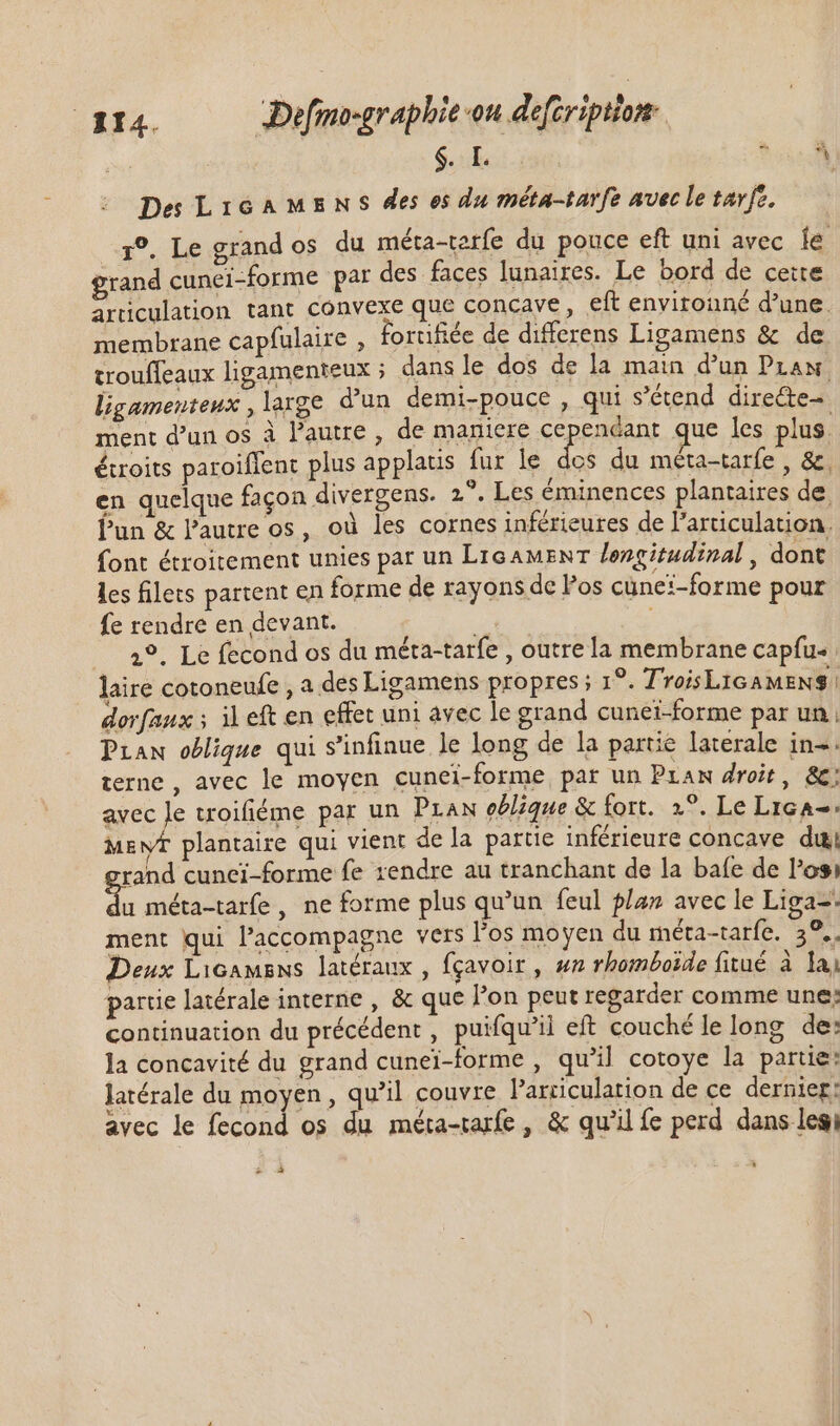 $. ? À Des LicaMsns des es du méta-tarfe avec le tarfe. r°, Le grand os du méta-terfe du pouce eft uni avec fe grand cunei-forme par des faces lunaires. Le bord de cette articulation tant convexe que concave, eft envitouné d'une. membrane capfulaire , fortifiée de differens Ligamens &amp; de trouffeaux ligamenteux ; dans le dos de la main d'un Praw. ligameuteux,large d'un demi-pouce , qui s'étend. dire&amp;te- ment d’un os à l’autre , de maniere cependant que les plus. étroits paroiffent plus applatis fur le Fi du méta-tarfe , &amp;. en quelque façon divergens. 2°. Les éminences plantaires de. Pun &amp; l’autre os, où les cornes inférieures de l’articulation. {ont étroitement unies par un LIGAMENT longitudinal, dont les filets partent en forme de rayons de los cüne:-forme pour fe rendre en devant. 8 2°, Le fecond os du méta-tarfe , outre la membrane capfu- laire cotoneufe , a des Ligamens propres ; 1°. T'roisL1GAMENS | dorfaux ; il eft en effet uni avec le grand cunei-forme par un Praw oblique qui s'infinue le long de la partie laterale in-. terne , avec le moyen cunei-forme par un Pram droit, &amp;; avec le troifiéme par un Praw oblique &amp; fort. 2°. Le Lica=. MEyf plantaire qui vient de la partie inférieure concave du rand cunei-forme fe rendre au tranchant de la bafe de l'osi x méta-tarfe , ne forme plus qu'un feul plan avec le Liga= ment qui l'accompagne vers l'os moyen du méta-tarfe. 39... Deux Licamsns latéraux , fgavoir , s rhomboëde fitué à lai partie latérale interne , &amp; que l'on peut regarder comme une: continuation du précédent, puifqu'il eft couché le long de: ]a concavité du grand cunei-forme , qu'il cotoye la partie: latérale du moyen , qu'il couvre Parciculation de ce dernier: avec le fecond os du méta-tarfe , &amp; qu'il fe perd dans legi * zi