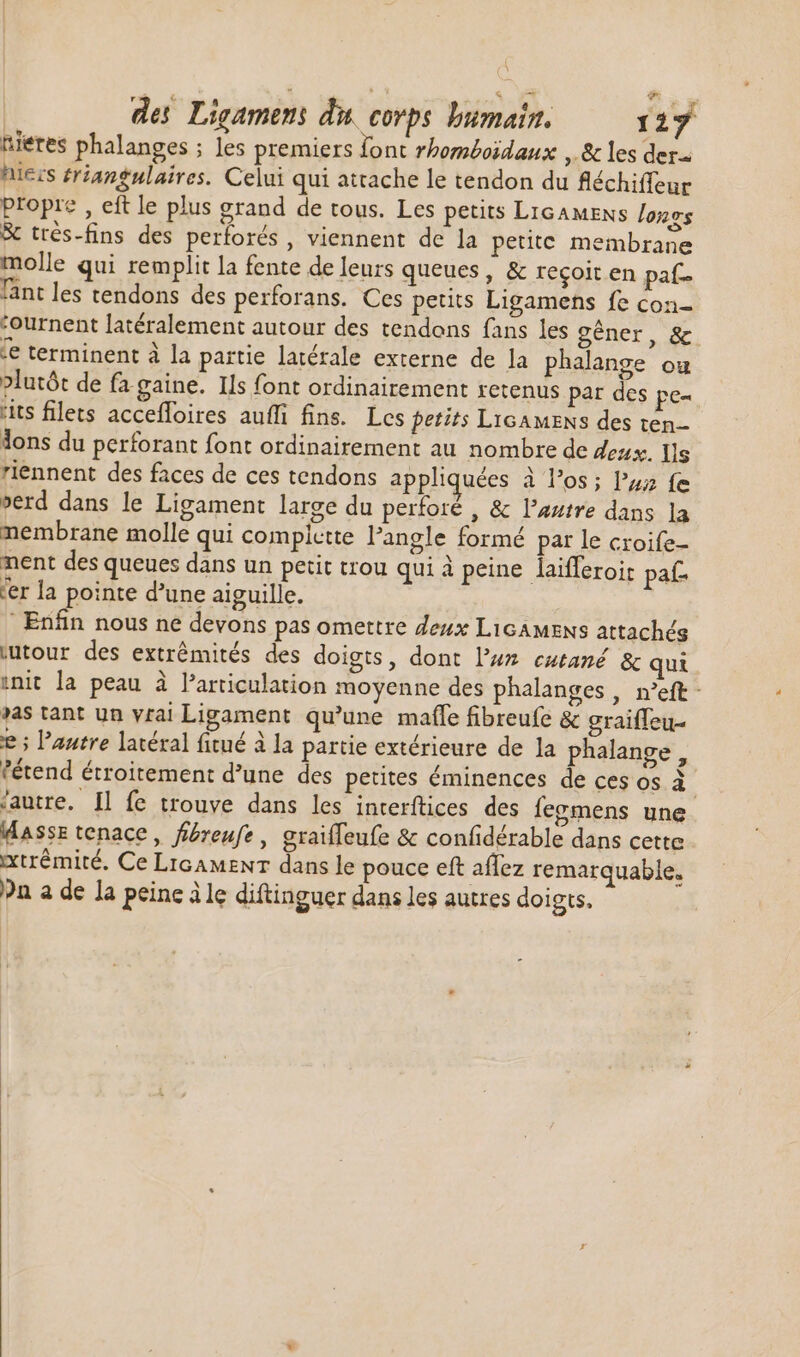 nieres phalanges ; les premiers font rhomboïdaux , &amp; les der. hiers ériangulaires. Celui qui attache le tendon du fléchiffeur propre , eft le plus grand de tous. Les petits LicAMENs lonos &amp; très-fins des perforés , viennent de la petite membrane molle qui remplit la fente de leurs queues, &amp; reçoit en paf. länt les tendons des perforans. Ces petits Ligamens fe con- :ournent latéralement autour des tendons fans les gêner, &amp; ie terminent à la partie latérale externe de la phalange ou »lutót de fa. gaine. Ils font ordinairement retenus par des pe- “its filets accefloires aufli fins. Les petits LicamEens des ten lons du perforant font ordinairement au nombre de deux. Ils riennent des faces de ces tendons appliquées à los; lzz fe perd dans le Ligament large du perforé , &amp; l'autre dans la membrane molle qui complette l'angle formé par le croife- nent des queues dans un petit trou qui à peine laifferoir pal er la pointe d’une aiguille. Enfin nous ne devons pas omettre deux LiGAMENs attachés ;utour des extrémités des doigts, dont l'us cutané &amp; qui init la peau à l'articulation moyenne des phalanges , n'eft- »as tant un vrai Ligament qu'une maffe fibreufe &amp; graiffeu- e ; l'autre latéral fitué à la partie extérieure de la phalange , étend étroitement d’une des petites éminences de ces os M ‘autre. Il fe trouve dans les interítices des feomens une Masse tenace, fibreufe, graifleufe &amp; confidérable dans cette xtrémité. Ce LiGAMENT dans le pouce eft aflez remarquable. ?n a de la peine ile diftinguer dans les autres doigts.