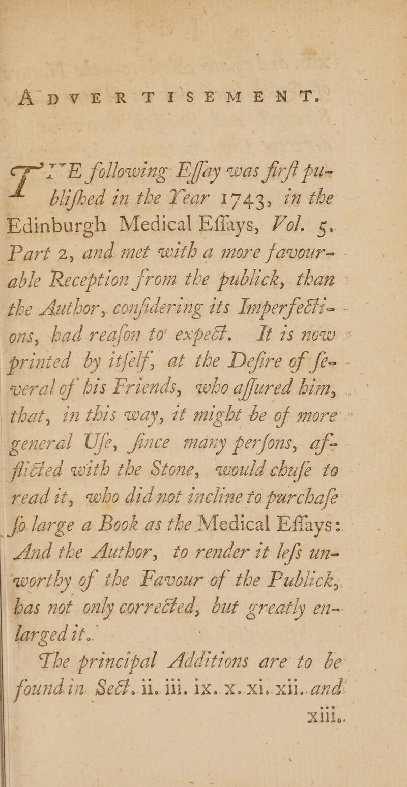 T: E following Effay was fof pen blifhed in the Year 1743, in the Edinburgh Medical Effays, Vol. 5. Part 2, and. met with a more favour= - able Reception from the publick, than the Author, confidering its Imperfecti- - ons, bad reafon to' expect. It 1s now « printed by itfelf, at the Defire of fe~- veral of bis Friends, who affured him, . that, in this way, it might be of more” general Uje, fince many perfons, af- fucted with the Stone, qwould chufe to read it, who did not incline to purchafe folarge a Book as the Medical Effays: And the Author, to render it lefs un- worthy of the Favour of the Publick, bas not only corrected, but greatly en= larged tt.. | The principal Additions are to be foundin Se..\i. ii. iX..X.Xi..xil..and: xiii...