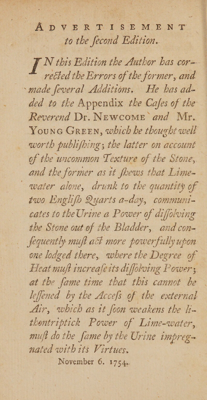 to the fecond Edition. N this Edition the Author has cor- rected the Errors of the former, and - made feveral Additions. He has ad- ded to the Appendix the Cafes of the Reverend Dr. NEwcome and Mr. Younc Green, which he thought welt worth publifbing ; the latter on account of the uncommon Texture of the Stone, and the Sormer as it foews that Lime- water alone, drunk to the quantity of two Englifh Quarts a-day, communi- cates to the Urine a Power of difolving the Stone out of the Bladder, and con- __fequently muft act more powerfully upon one lodged there, where the Degree of Heat muft increaferts diffoluing Powers. at the fame time that this cannot be leffened by the Accefs of the external Air, which as tt foon weakens the [j~ thentriptickh Power of Lime-water, mujft do the fame by the Urine ere nated with its Virtues.