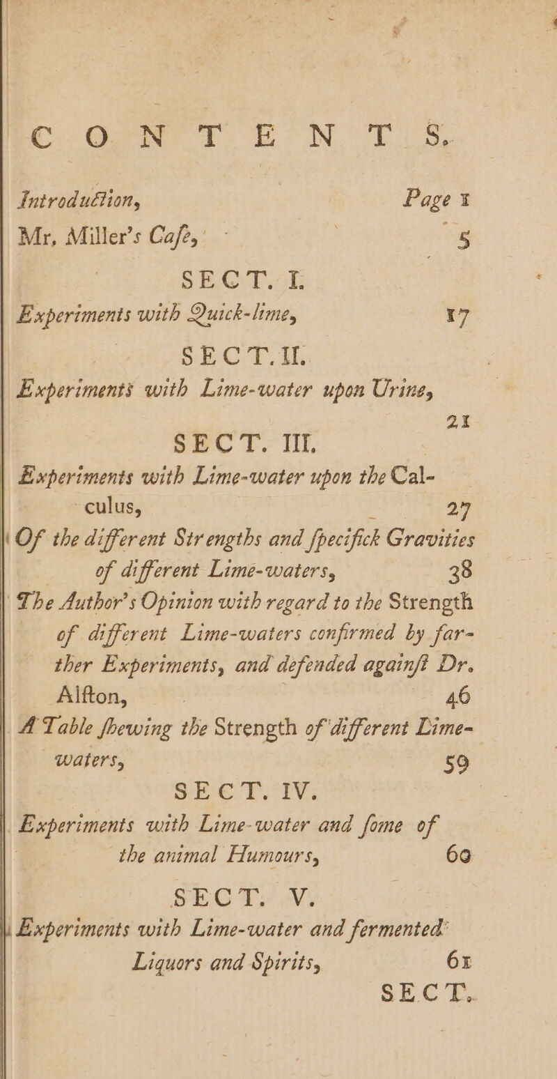 Cc: Gewe ft Bo NT Introduétion, Page Mr, Miller’s Cafe,’ | ‘ig SROQT Al Experiments with Quick-lime, 17 SEC T.IL. | Experiments with Lime-water upon Urine, 2. SEC T.: Til. Experiments with Lime-water upon the Cal- culus, ene (Of the different Strengths and {pecifick Gravities of different Lime-waters, 38 The Author’ s Opinion with regard to the Strength of different Lime-waters confirmed by far- ther Experiments, and defended againf? Dr. Alfton, | 46 A Table foewing the Strength of different Lime- waters, 50 She ¥. 1%: | Experiments with Lime-water and fome of the animal Humours, 60 SEC Ty WV Experiments with Lime-water and fermented’ Liquors and Spirits, 6x