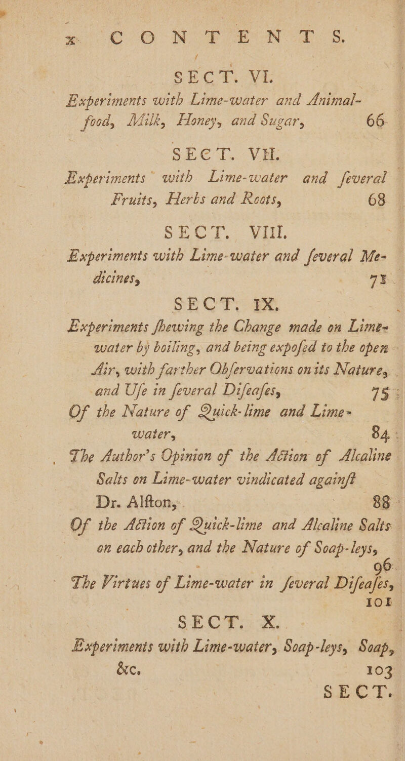 SECT. Vi Experiments with Lime-water and Animal- : food, Milk, Honey, and Sugar, 66- | SECT. VH. Experiments with Lime-water and feveral Fruits, Herbs and Roots, 68. 3 SECT. iit, Experiments with Lime- ‘water and feveral Me- aicinesy oy SECT: Be Experiments foewing the Change made on Lime water by boiling, and being expofed to the open Air, with farther Obfervations onits Nature, | and Ufe in feveral Difeafes, 754 Of the Nature of Quick- lime and Lime water, 84 : _ Lhe Author's Opinion of the AGtion of Alcaline Salts on Lime-water vindicated againft Dr. Alfton,. 88 Of the Aétion of Quick-lime and Alcaline Salts on each other, and the Nature of Soap-leys, : a OX oe The Virtues of Lime-water in feveral Difeafes, 10k | SECT. X. 4 Experiments with Lime-water, Soap-leys, Scap, &amp;c. 103