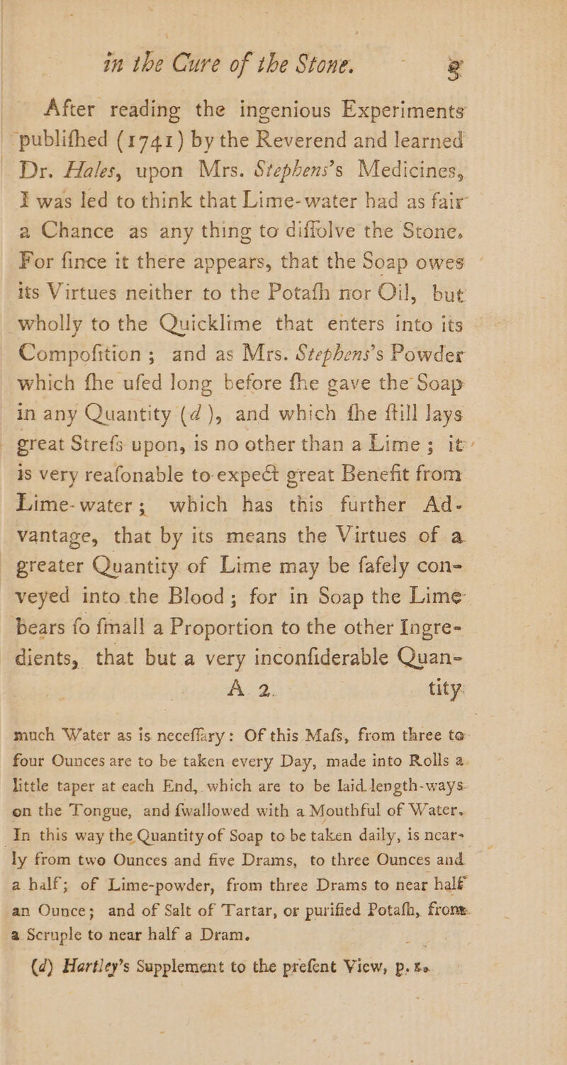 After reading the ingenious Experiments “publifhed (1741) by the Reverend and learned Dr. Hales, upon Mrs. Stephens’s Medicines, I was led to think that Lime- water had as fair’ a Chance as any thing to diffolve the Stone, For fince it there appears, that the Soap owes — its Virtues neither to the Potafh nor Oil, but wholly to the Quicklime that enters into its Compofition ; and as Mrs. Stephens’s Powder which fhe ufed long before fhe gave the Soap in any Quantity (¢), and which fhe {till lays - great Strefs upon, is no other than a Lime ; it is very reafonable to expe great Benefit from Lime-water; which has this further Ad- vantage, that by its means the Virtues of a greater Quantity of Lime may be fafely con- veyed into the Blood; for in Soap the Lime bears fo fimall a Proportion to the other Ingre- dients, that but a very inconfiderable Quan- 1 wee tity: much Water as is neceflary: Of this Mafs, from three te four Ounces are to be taken every Day, made into Rolls a. little taper at each End, which are to be laid length-ways- on the Tongue, and fwallowed with a Mouthful of Water. In this way the Quantity of Soap to be taken daily, is near- ly from two Ounces and five Drams, to three Ounces and a half; of Lime-powder, from three Drams to near half an Ounce; and of Salt of Tartar, or purified Potafh, fronw. a Scruple to near half a Dram. (d) Hartley’s Supplement to the prefent View, p. bo