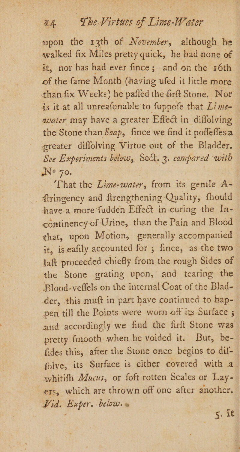 upon the 13th of November, although he walked fix Miles pretty quick, he had none of | it, nor has had ever fince; and onthe i6th of the fame Month (having ufed it little more than fix Weeks) he pafled the-firft Stone. Nor is it-at all unreafonable to fuppoefe that L7me-_ water may have a greater Effect in diffolving the Stone than Soap, fince we find it poflefles.a greater diffolving Virtue out of the Bladder. — See Experiments below, Set. 3. compared with sN° 70. ‘Rigby That the Lime-water, frem its gentle A _ ftringency and firengthening Quality, fhould have a more ‘fudden Effet in curing the In- continency- of Urine, than the Pain and Blood that, upon Motion, generally accompanied it, is eafily accounted for ; fince, as the two laft proceeded chiefly from the rough Sides of the Stone grating upon, and tearing the -Blood-veflels on the internal Coat of the Blad- der, this muft in part have continued to hap- pen till the Points were worn off its Surface ; and accordingly we find the firft Stone was pretty fmooth when.-he voided it. — But, be- fides this, after the Stone once begins to dif- folve, its Surface is either covered with a whitith AZucus, or foft rotten Scales or Lay-_ ers, which are thrown off one after another. Wid. Exper. below.» - 5. it