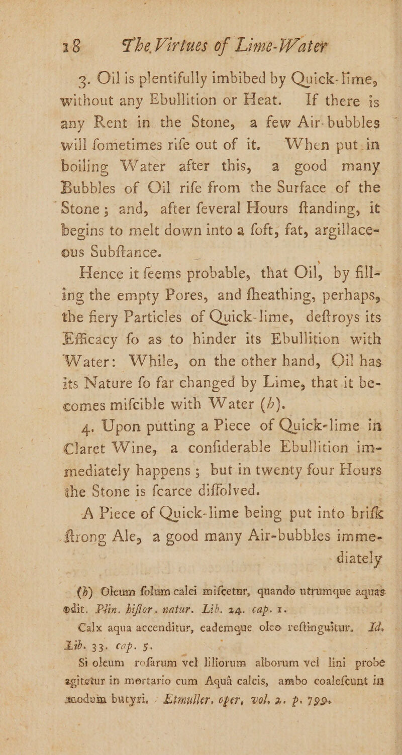 3. Oil is plentifully imbibed by Quick- lime, without any Ebullition or Heat. If there js any Rent in the Stone, a few Air-bubbles will fometimes rife out of it. When put-in boiling Water after this, a good many Bubbles of Oil rife from the Surface of the “Stone; and, after feveral Hours ftanding, it begins to melt down into a foft, fat, argillace- ous Subftance. é Hence it feems probable, that Oil, by fill- ing the empty Pores, and fheathing, perhaps, the fiery Particles of Quick-lime, deftroys its Efficacy fo as to hinder its Ebullition with Water: While, on the other hand, Oil has its Nature fo far changed by Lime, that it be- comes mifcible with Water (4). 4. Upon putting a Piece of Quick-lime in Claret Wine, a confiderable Ebullition im- mediately happens ; but in twenty four Hours the Stone is fearce diffolved. | A Piece of Quick-lime being put into brifk ftrong Ale, a good many Air-bubbles imme- diately (b) Oleum folum calci mifcetur, quando utrumque aquas odit. Pfin. hiflor. natur. Lib. 14. cap. 1. Calx aqua accenditur, cademane oleo reftinguitur, Id. . Ew. 33. cap. §. Sioleum rofarum vel liliorum alborum vel ‘lini probe agitetur in mertario cum Aqua calcis, ambo coalefcunt im acodvim butyri, » Etmuller, oper, vol. a+ ps 799+