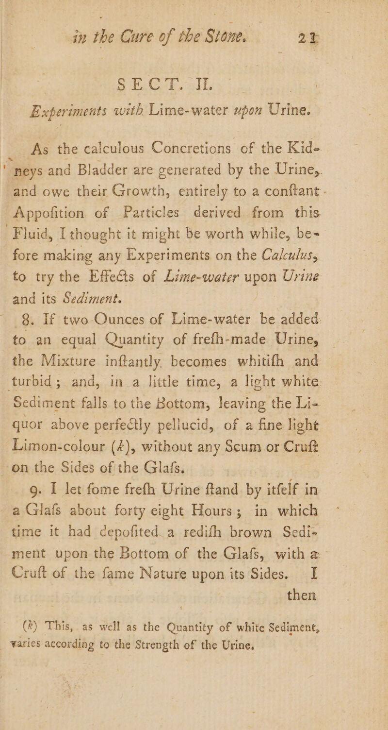 Si. C-P all, Experiments with Lime-water upon Urine. As the calculous Concretions of the Kid- “ neys and Bladder are generated by the Urine,. and owe their Growth, entirely to a conftant- Appofition of Particles derived from this. “Fluid, [thought it might be worth while, be- fore making any Experiments on the Calculus, to try the Effects of Lime-water upon Urine and its Sediment. . ~ 3. If two-Ounces of Lime-water be added: to an equal Quantity of frefh-made Urine, the Mixture inftantly, becomes whitifh and turbid; and, in a little time, a light white Sediment falls to the Bottom, leaving the Li- quor above perfectly pellucid, of a fine light Limon-colour (4), without any Scum or Cruft on the Sides of the Glafs. g. I let fome frefh Urine fland by itfelf in a Glafs about forty eight Hours; in which time it had depofited.a redifh brown Sedi- ment upon the Bottom of the Glafs, with &amp; Cruft of the fame Nature upon its Sides. I then (4) This, as well as the Quantity of white Sediment, _ Waries according to the Strength of the Urine.