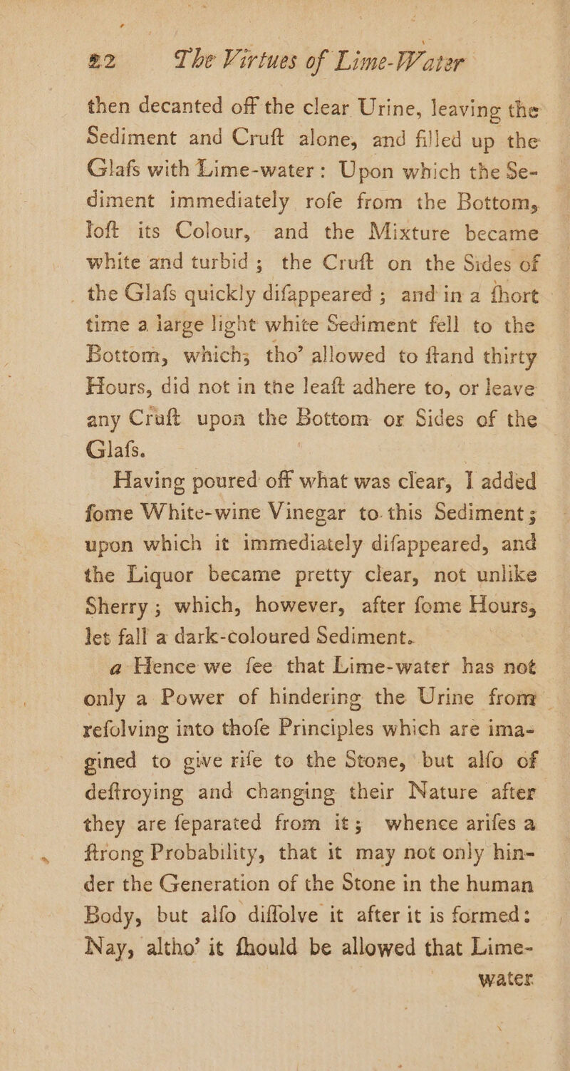 then decanted off the clear Urine, leaving the Sediment and Cruft alone, and filled up the Glafs with Lime-water : Upon which the Se- diment immediately rofe from the Bottom, | Toft its Colour, and the Mixture became white and turbid; the Cruft on the Sides of _ the Glafs quickly difappeared ; and in a fhort time a large light white Sediment fell to the Bottom, which; tho’ allowed to ftand thirty Hours, did not in the leaft adhere to, or leave any Craft upon the Bottom or Sides of the Glafs. | . Having poured off what was clear, I added fome White-wine Vinegar to. this Sediment ; upon which it immediately difappeared, and the Liquor became pretty clear, not unlike Sherry ; which, however, after fome Hours, let fall a dark-coloured Sediment. a Hence we fee that Lime-water has not only a Power of hindering the Urine frony refolving into thofe Principles which are ima- gined to give rife to the Stone, but alfo of deftroying and changing their Nature after they are feparated from it; whence arifes a ftrong Probability, that it may not only hin- der the Generation of the Stone in the human Body, but alfo diffolve it after it is formed: Nay, altho’ it fhould be allowed that Lime- water