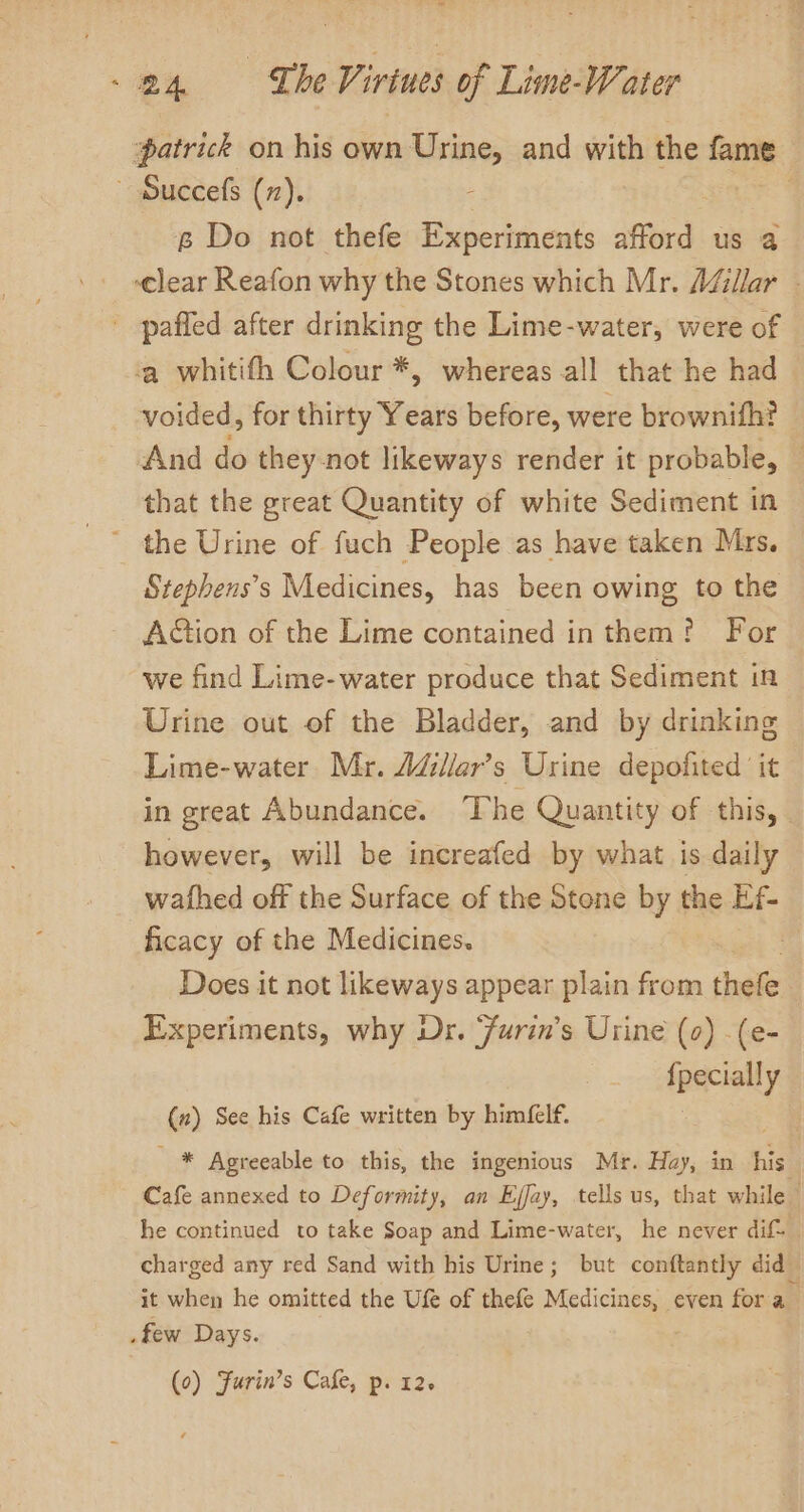 ‘patrick on his own Urine, and with the fame ~ Succefs (7). | 6 Do not thefe Experiments afford us a ‘clear Reafon why the Stones which Mr. Aéllar - pafled after drinking the Lime-water, were of ‘a whitifh Colour *, whereas all that he had voided, for thirty Years before, were brownith? And do they-not likeways render it probable, that the great Quantity of white Sediment in the Urine of fuch People as have taken Mrs. Stephens’s Medicines, has been owing to the AGtion of the Lime contained in them? For we find Lime-water produce that Sediment in Urine out of the Bladder, and by drinking Lime-water Mr. AdZlar’s Urine depofited it in great Abundance. The Quantity of this, however, will be increafed by what is daily wafhed off the Surface of the Stone by the Ef- ficacy of the Medicines. Does it not likeways appear plain from thefe Experiments, why Dr. ‘furin’s Urine (0) -(e- {pecially (z) See his Cafe written by himfelf. * Agreeable to this, the ingenious Mr. Hay, in his Cafe annexed to Deformity, an Ejfay, tells us, that while he continued to take Soap and Lime-water, he never dif 1; charged any red Sand with his Urine; but conftantly did_ it when he omitted the Ufe of thefe Medicines, even fora few Days.