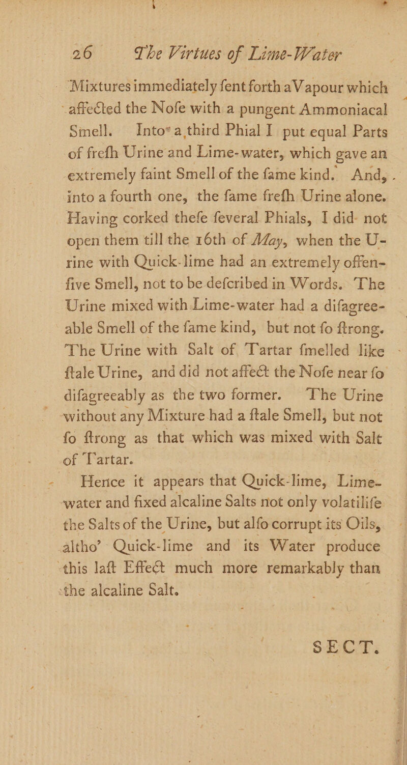 - ‘Mixtures immediately fent forth aVapour which affected the Nofe with a pungent Ammoniacal Smell. Into*a third Phial I put equal Parts of frefh Urine and Lime-water, which gave an extremely faint Smell of the fame kind. And, - into a fourth one, the fame frefh Urine alone. Having corked thefe feveral Phials, I did- not open them till the 16th of AZazy, when the U- rine with Quick-lime had an extremely offen- five Smell, not to be defcribed in Words. The Urine mixed with Lime-water had a difagree- able Smell of the fame kind, but not fo ftrong. The Urine with Salt of Tartar fmelled like - ftale Urine, and did not affect the Nofe near fo difagreeably as the two former. ‘The Urine without any Mixture had a ftale Smell, but not fo ftrong as that which was mixed with rid of Tartar. - Hentce it appears that Quick- lithe, Lime- water and fixed alcaline Salts not only volatilife the Salts of the Urine, but alfo corrupt its Oils,. altho’ Quick-lime and its Water produce this laft Effect much more remarkably than the alcaline Salt. SECT.