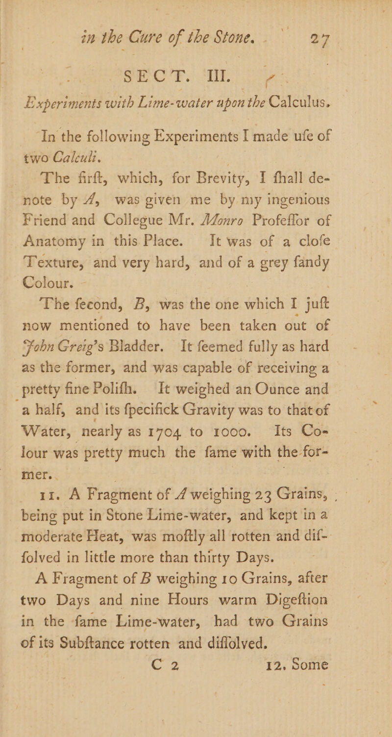 SHOP. SE oe Experiments with Lime-water upon the Calculus. ‘In the following Experiments I made ufe of two Caleuii. 2 The firft, which, for Brevity, I fhall de- note by 4, was given me by my ingenious Friend and Collegue Mr. AZonro Profeflor of Anatomy in this Place. It was of a clofe Texture, and very hard, and of a grey fandy Colour. The fecond, B, was the one which I jul now mentioned to have been taken out of | “Fobn Greig’s Bladder. It feemed fully as hard as the former, and was capable of receiving a pretty fine Polith. It weighed an Ounce and a half, and its fpecifick Gravity was to that of Water, “nearly as 1704 to 1000. Its Co- lour was pretty much the fame with the: for- mer... being put in Stone Lime-water, and kept in a moderate Heat, was moftly all rotten and dif- folved in little more than thirty Days. A Fragment of B weighing 10 Grains, after two Days and nine Hours warm Digeftion in the fame Lime-water, had two Grains of its Subftance rotten and diflolved. Coz 12, Some