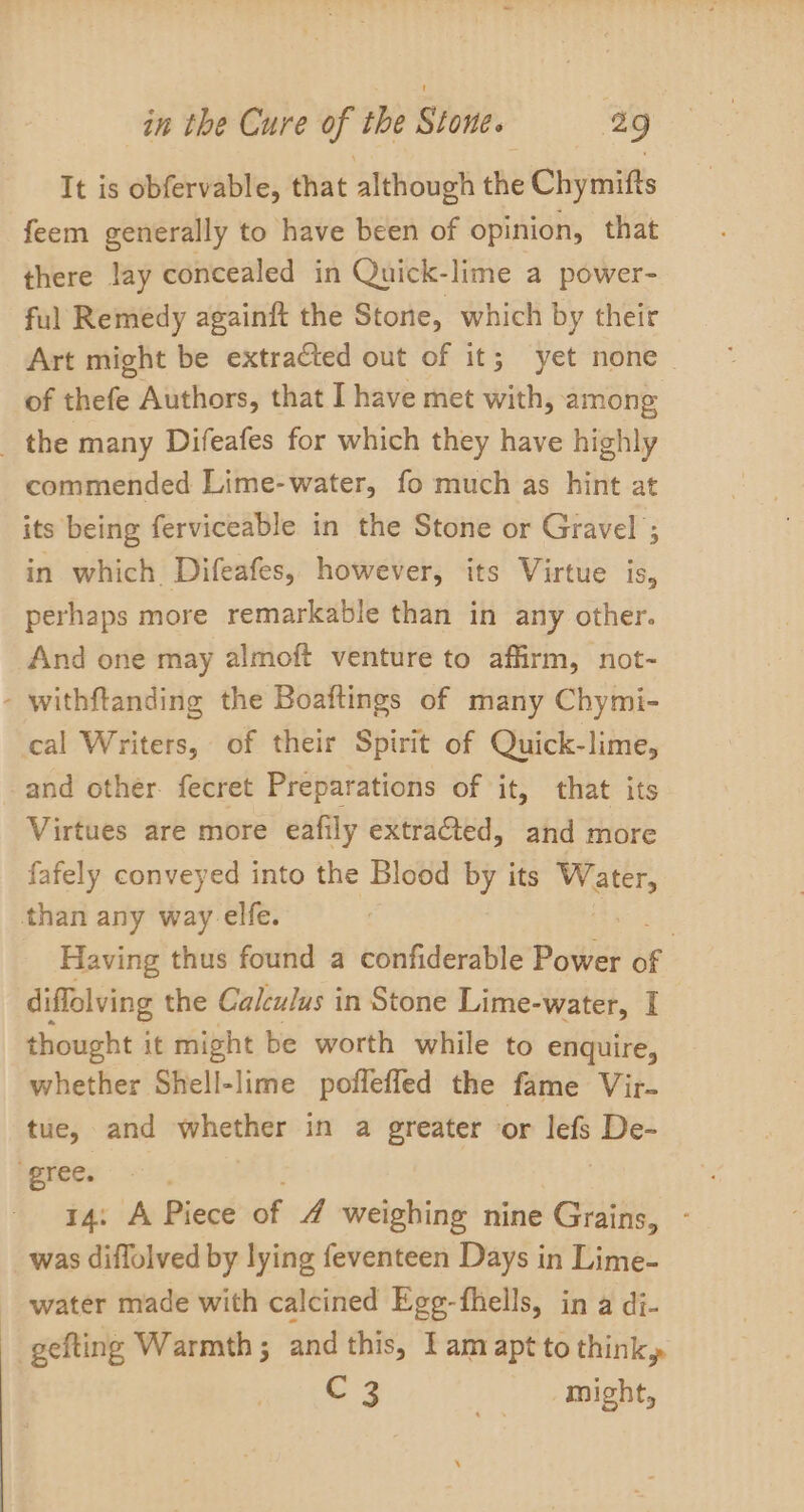 It is obfervable, that although the Chymifts feem generally to have been of opinion, that there lay concealed in Quick-lime a power- ful Remedy againft the Stone, which by their Art might be extracted out of it; yet none of thefe Authors, that I have met with, among _ the many Difeafes for which they have highly commended Lime-water, fo much as hint at its being ferviceable in the Stone or Gravel ; in which. Difeafes, however, its Virtue is, perhaps more remarkable than in any other. And one may almoft venture to affirm, not- - withftanding the Boaftings of many Chymi- cal Writers, of their Spirit of Quick-lime, and other. fecret Preparations of it, that its Virtues are more eafily extracted, and tare fafely conveyed into the Blood by its ngs than any way. elfe. Having thus found a confiderable Powe é ; diffolving the Calculus in Stone Lime-water, I thought it might be worth while to enquire, whether Shell-lime poffefled the fame Vir- tue, and whether in a greater or lefs De- ‘gree. 14: A Piece of A weighing nine Grains, - was diffolved by lying feventeen Days in Lime- water made with calcined Egg-fhells, in a di- -_gefting Warmth; and this, lam apt to think, C 3 . might,