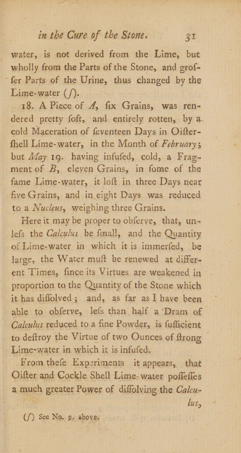 water, is not derived from the Lime, but wholly from the Parts of the Stone, and grof- ‘fer Parts of the Urine, thus changed by the Lime-water (/). . 18. A Piece of 4, fix Cesinn, was ren- dered pretty foft, and entirely rotten, by a- cold Maceration of feventeen Days in Oitter- fhell Lime-water, in the Month of February; but AZay 19. having infufed, cold, a Frag- ment of B, eleven Grains, in fome of the fame Lime-water, it loft in three Days near five Grains, and in eight Days was reduced to a Nucleus, weighing three Grains. Here it may be proper to obferve, that, un- lefs the Calculus be fmall, and the Quantity of Lime-water in which it is immerfed, be large, the Water muit be renewed at differ- ent Times, fince its Virtues are weakened in proportion to the Quantity of the Stone which it has diflolved; and, as far as I have been able to obferve, lefs than half a ‘Dram of ~ Calculus reduced to a fine Powder, is fufficient to deftroy the Virtue of two Ounces of ftrong — Lime-water in which it is infufed. From thefe Experiments it appears, that Oifter and Cockle Shell Lime-water poffefles a much greater Power of diflolving the Calcu- lus, (/) See Na. 9, above.