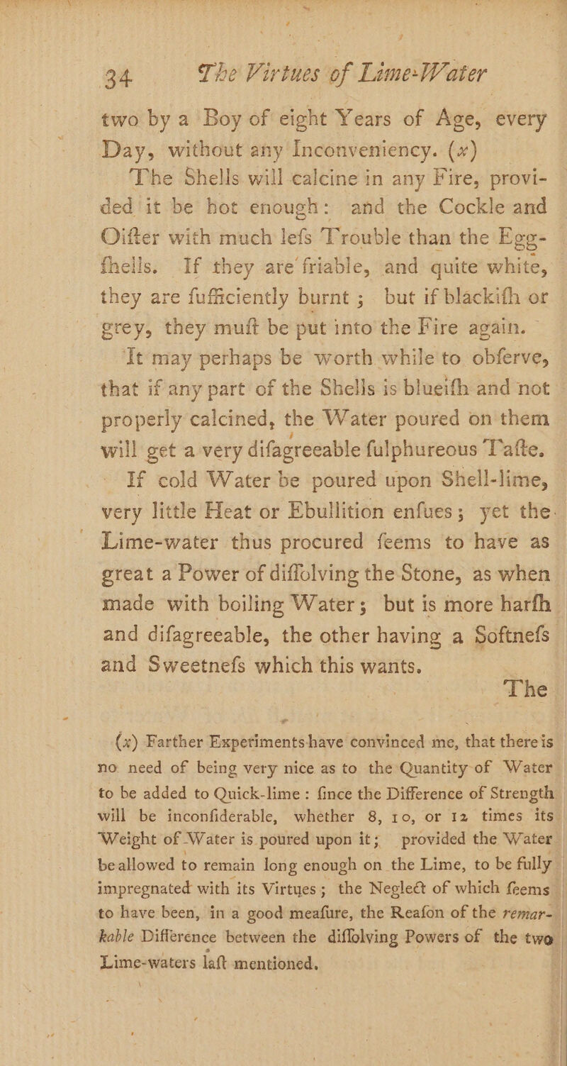 two by a Boy of eight Years of Age, every Day, without any Inconveniency. (~) The Shells will calcine in any Fire, provi- ded it be hot enough: and the Cockle and Oifter with much lefs T rouble than the Ege- fhells. If they are friable, and quite white, they are fufficiently burnt ; but if blackith or grey, they muit be put into the Fire again. ‘It may perhaps be worth while to. obferve, that if any part of the Shells is blueifh and not properly calcined, the Water poured on them will get a very difagreeable fulphureous Tafte. Lime-water thus procured feems to have as great a Power of diflolving the Stone, as when made with boiling Water; but is more harfh and difagreeable, the other having a Softnefs and Sweetnefs which this wants. | ‘The (x) Farther Expetimentshave convinced me, that there is no. need of being very nice as to the Quantity-of Water Weight of Water is. poured upon it; provided the Water kable Difference between the diflolving Powers of the two. ad. waters latt mentioned. |