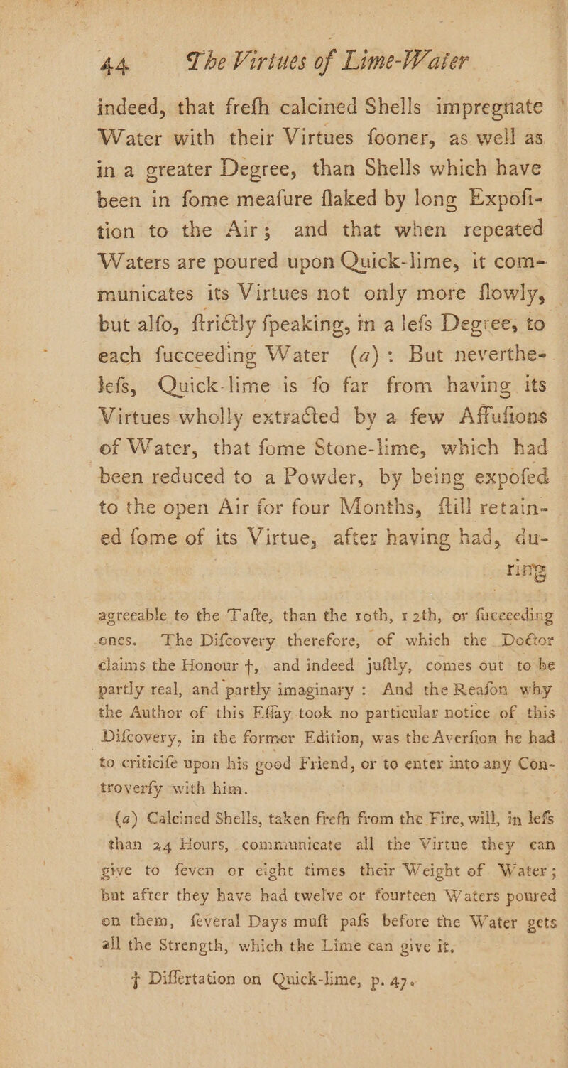 indeed, that frefh calcined Shells impregnate Water with their Virtues fooner, as well as in a greater Degree, than Shells which have been in fome meafure flaked by long Expofi- tion to the Air; and that when repeated Waters are poured upon Quick-lime, it com- but alfo, ftriGly fpeaking, in a lefs Degree, to each fucceeding Water (a): But neverthe- lefs, Quick-lime is fo far from having its Virtues wholly extracted by a few Affufions of Water, that fome Stone-lime, which had been reduced to a Powder, by being expofed to the open Air for four Months, fill retain- ed fome of its Virtue, after having had, du- ming agreeable to the Tafte, than the roth, 12th, or fuceeeding ones. The Difcovery therefore, of which the Doétor claims the Honour +, and indeed juftly, comes out to he partly real, and partly imaginary : And the Reafon why the Author of this Effay took no particular notice of this _Difcovery, in the former Edition, was the Averfion he had to criticife upon his good Friend, or to enter into any Con- troverfy with him. (2) Calcined Shells, taken frefh from the Fire, will, in lefs than 24 Hours, communicate all the Virtue they can give to feven or eight times their Weight of Water; but after they have had twelve or fourteen Waters poured on them, feveral Days muft pafs before the Water gets all the Strength, which the Lime can give it, ¢ Differtation on Quick-lime, p. 47. %