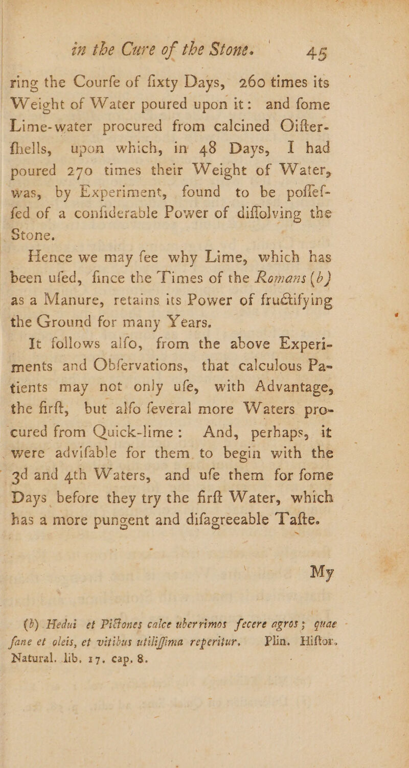 ring the Courfe of fixty Days, 260 times its Weight of Water poured upon it: and fome Lime-water procured from calcined Oifter- fhells, upon which, in 48 Days, I had poured 270 times their Weight of Water, was, by Experiment, found to be poflef- fed of a confiderable Power of diffolving the _ Stone. Hence we may fee why Lime, which has been ufed, fince the Times of the Romans (b) as a Manure, retains its Power of fructifying the Ground for many Years. It follows alfo, from the above Experi- ments and Obfervations, that calculous Pa- tients may not only ufe, with Advantage, the firft, but alfo feveral more Waters pro- ‘cured from Quick-lime: And, perhaps, it were advifable for them. to begin with the 3d and 4th Waters, and ufe them for fome Days before they try the firft Water, which has a more pungent and difagreeable Toafte. \ My (b) Hedui et Pittones calee uberrimos fecere agros; quae - fane et oleis, et vitibus utilifima reperitur, Plin, Hiftor. Natural. lib, 17. cap, &amp;.