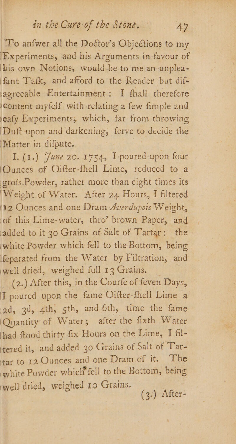 To an{wer all the Doétor’s Gibjetions to my ‘Experiments, and his Arguments in-favour of ihis own Notions, would-be to me an unplea- fant Tafk, and afford to the Reader but dif- ‘agreeable Entertainment: I fhall therefore iContent myfelf with relating a few fimple and seafy Experiments; which, far from throwing |Duft upon and darkening, ferve to decide the ‘Matter in difpute. I. (1.) Sune 20.1754, I-poured ‘upon four ‘Ounces of Oifter-fhell Lime, reduced to a grofs.Powder, rather more than eight times its ‘Weight of Water. After 24 Hours, I filtered 112 Ounces and one Dram Averdupors Weight, ‘of this Lime-water, thro’ brown Paper, and added to it 30 Grains of Salt of Tartar: the ‘white Powder which fell to the Bottom, being feparated from the Water by Filtration, and well dried, weighed full 13 Grains. (2.) After this, in the Courfe of feven Days, ‘I poured upon the fame Oifter-thell Lime a ad, 3d, 4th, sth, and 6th, time the fame Quantity of Water ; after the fixth Water had ftood thirty fix Hours on the Lime, I fil- ‘tered it, and added 30 Grains of Salt of Tar- ‘tar to 12 Ounces and one Dram of it. The ‘white Powder whicl fell to the Bottom, being 1) dried, weighed 10 Grains. | greet : (3.) After-