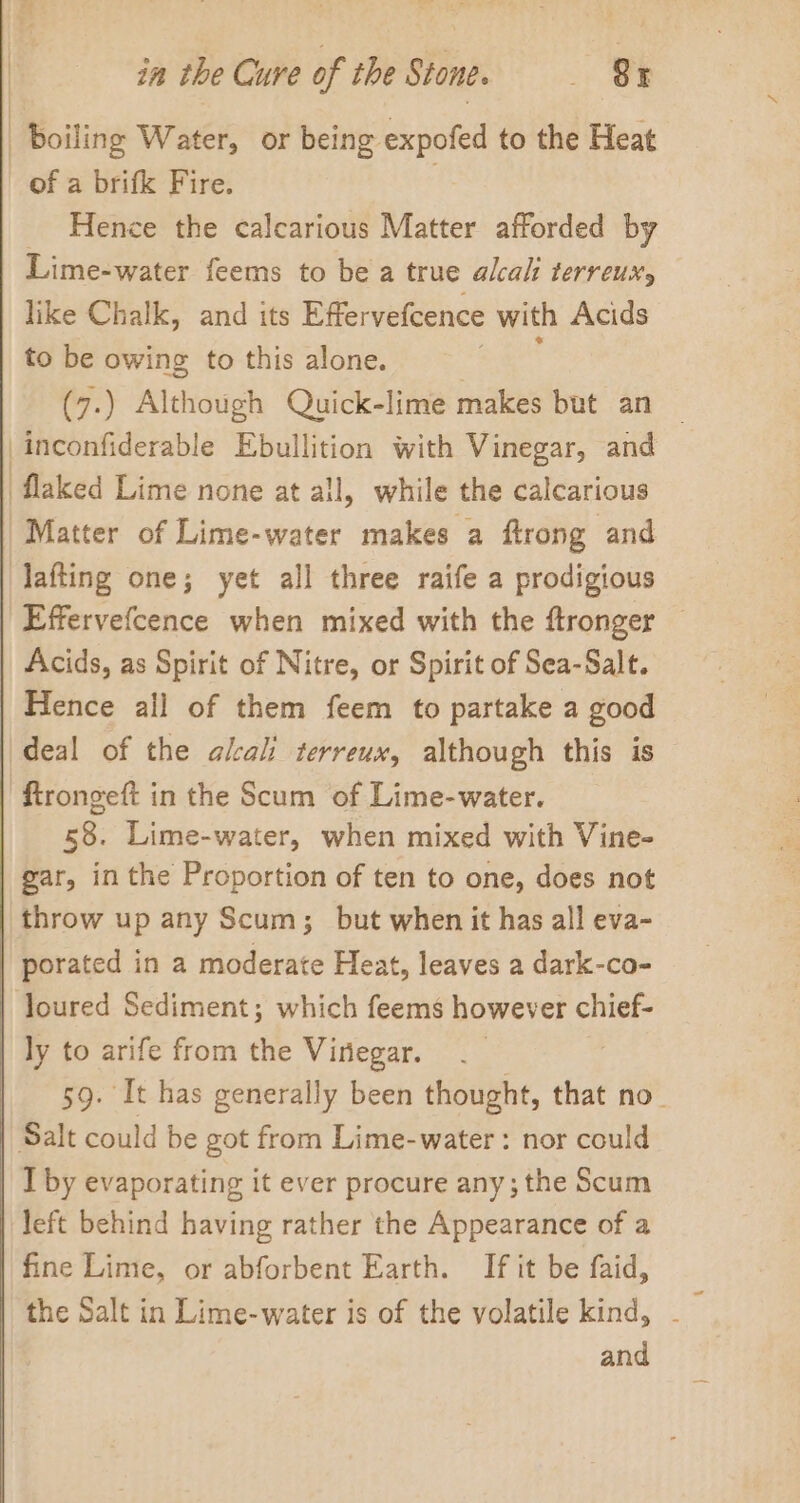 | Boiling Water, or being expofed to the Heat Hence the calcarious Matter afforded by Lime-water feems to be a true alcali LErVeUuHs like Chalk, and its Effervefcence with Acids to be owing to this alone. i (7.) Although Quick-lime makes but an — inconfiderable Ebullition with Vinegar, and Matter of Lime-water makes a flrong and Effervefcence when mixed with the ftronger Acids, as Spirit of Nitre, or Spirit of Sea-Salt. Hence ail of them feem to partake a good deal of the alkali terreux, although this is 58. Lime-water, when mixed with Vine- gar, in the Proportion of ten to one, does not throw up any Scum; but when it has all eva- porated in a moderate Heat, leaves a dark-co- ly to arife from the Vinegar. 59. It has generally been thought, that no- I by evaporating it ever procure any; the Scum fine Lime, or abforbent Earth. If it be faid, the Salt in Lime-water is of the volatile kind, and