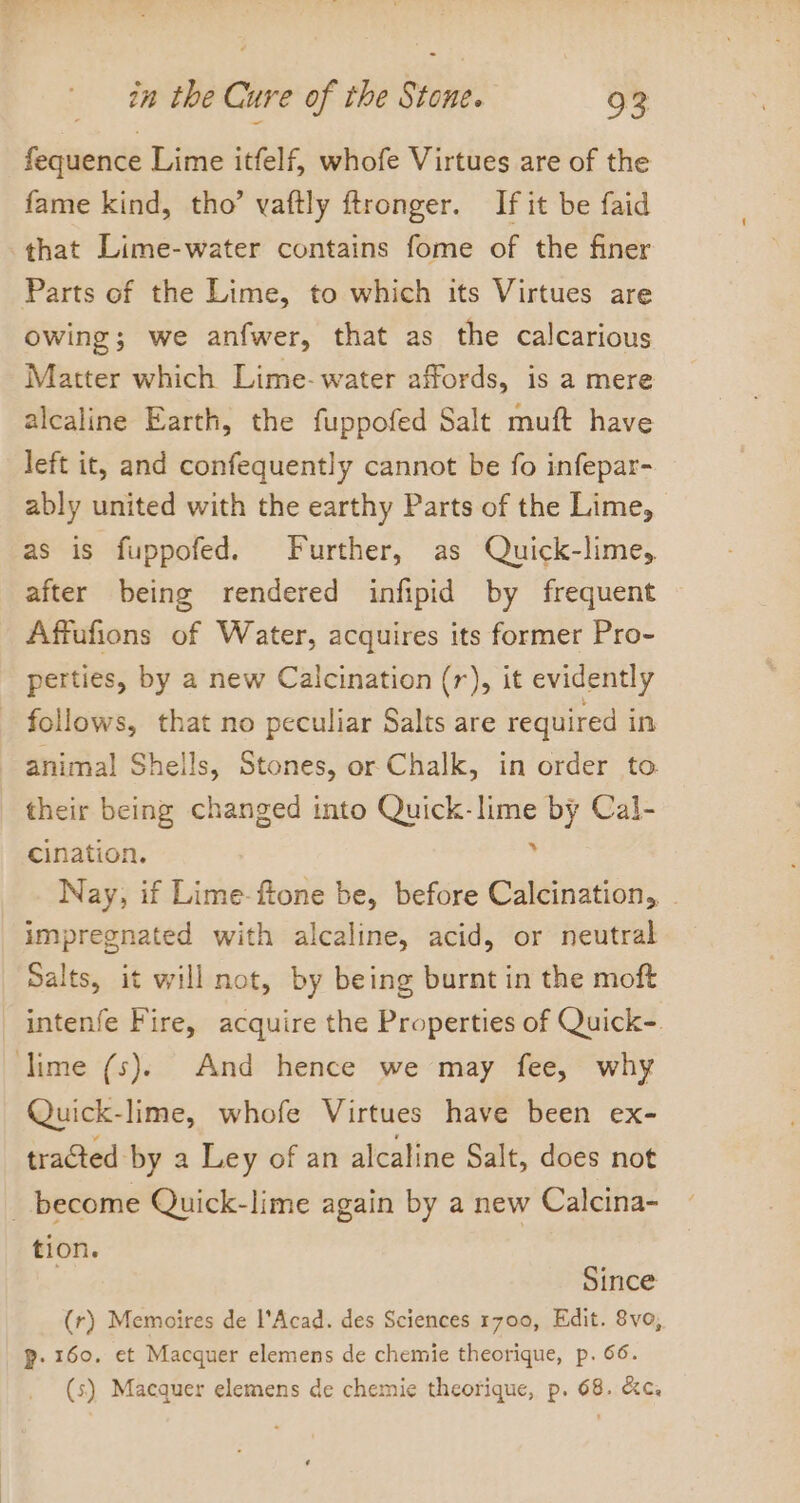 fequence Lime itfelf, whofe Virtues are of the fame kind, tho’ vaftly ftronger. If it be faid that Lime-water contains fome of the finer Parts of the Lime, to which its Virtues are owing; we anfwer, that as the calcarious Matter which Lime-water affords, is a mere alcaline Earth, the fuppofed Salt muft have left it, and confequently cannot be fo infepar- ably united with the earthy Parts of the Lime, as is fuppofed. Further, as Quick-lime, after being rendered infipid by frequent Affufions of Water, acquires its former Pro- perties, by a new Calcination (r), it evidently follows, that no peculiar Salts are required in animal Shells, Stones, or Chalk, in order to their being changed into Quick- aes by Cal- Cination. Nay, if Lime-ftone be, before eueeolex: | impregnated with alcaline, acid, or neutral Salts, it will not, by being burnt in the moft intenfe Fire, acquire the Properties of Quick-. lime (ss). And hence we may fee, why Quick-lime, whofe Virtues have been ex- tracted by a Ley of an alcaline Salt, does not _ become Quick-lime again by a new Calcina- tion. Since (r) Memoires de l’Acad. des Sciences 1700, Edit. 8vo, P. 160, et Macquer elemens de chemie theorique, p. 66. (s) Macquer elemens de chemie theorique, p. 68. &amp;c.