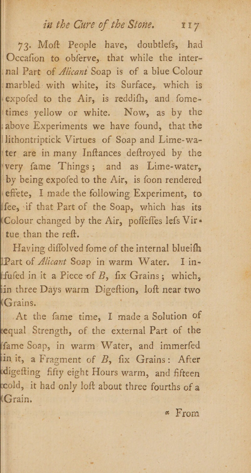 ie 3 a) in the Cure of the Stone. = 117 35 Moft People have, doubtlefs, had Occafion to obferve,. that while the inter- nal Part of Aiicant Soap is of a blue Colour imarbled. with white, its Surface, which is ‘expofed to the Air, is reddifh, and fome- | ‘times yellow or white. Now, as by the jabove Experiments we have found, that the \lithontriptick Virtues of Soap and Lime-wa- iter are in many Inftances deftroyed by the ‘very fame Things; and as Lime-water, ‘by being expofed to the Air, is foon rendered ‘effete, I made the following Experiment, to fee, if that Part of the Soap, which has its Colour changed by the Air, poffeffes srs Vir« 'tue than the reft. _ Having diffolved fome of the internal blueifh art of Alicant Soap in warm Water. I in- ‘fufed in it a Piece of B, fix Grains; which, in three Days warm Digeftion, loft near two Grains. | At the sites time, I made a Solution of qual Strength, of the external Part of the fame Soap, in warm: Water, and immerfed init, a Fragment of B, fix Grains: After ligefting fifty eight Hours warm, and fifteen old, it had only loft about three fourths of a Grain. « From