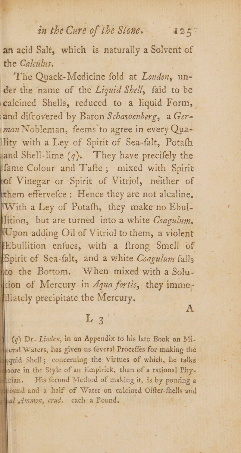 an acid Salt, which is naturally a Solvent of the Calculus. The Quack-Medicine fold at London, un- der the name of the Liguid Shell, {aid to be ‘calcined Shells, reduced to a liquid Form, ‘and difcovered by Baron Schawenberg, a Ger- man Nobleman, feems to agree in every Qua- lity with a Ley of Spirit of Sea-falt, Potath and Shell-lime (g). They have precifely the fame Colour and Tafte ; mixed with Spirit of Vinegar or Spirit of Vitriol, neither of hem effervefce : Hence they are not alcaline. Vith a Ley of Potafh, they make no Ebul- Mition, but are turned into a white Coagulum. Upon adding Oil of Vitriol to them, a violent FEbullition enfues, with a ftrong Smell of Spirit of Sea-falt, and a white Coagulum falls Ito the Bottom. When mixed with a Solu- tion of Mercury in Aqua fortis, they imme- Wdiately precipitate the Mercury. L 3 A (q) Dr. Linden, in an Appendix to his late Book on Mi- dheral Waters, has given us feveral Proceffes for making the | Kquid Shell; concerning the Virtues of which, he talks haore in the Style of an Empirick, than of a rational Phy- trian. His fecond Method of making 1 it, is by pouring a Ikound and a half of Water on calcined Oifter- fhells and wal Ammon, crud, each a Pound, i$ ~