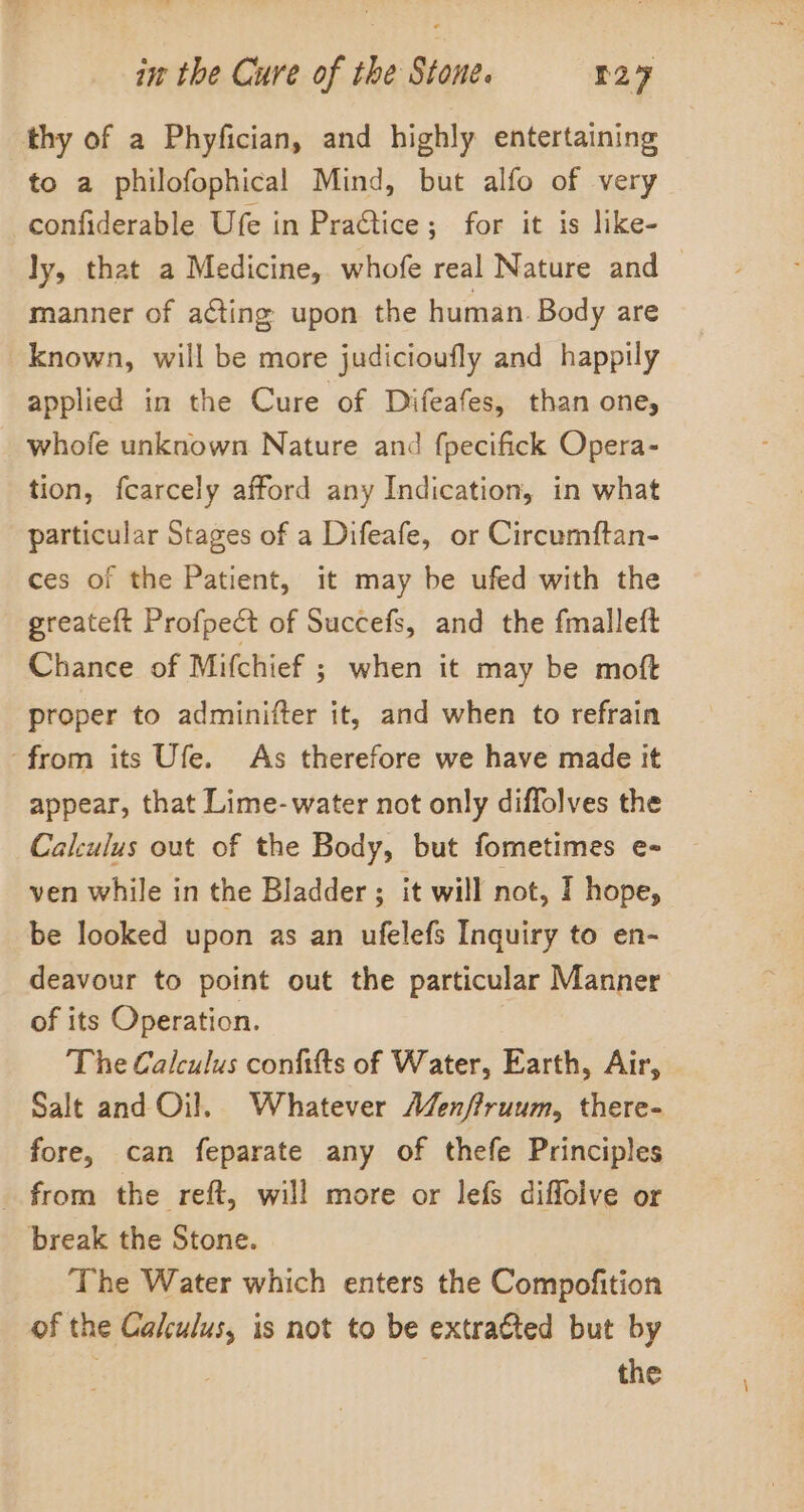 thy of a Phyfician, and highly entertaining to a philofophical Mind, but alfo of very confiderable Ufe in PraGtice; for it is like- ly, that a Medicine, whofe real Nature and 7 manner of a@ting upon the human. Body are known, will be more judicioufly and happily applied in the Cure of Difeafes, than one, whofe unknown Nature and fpecifick Opera- tion, fcarcely afford any Indication, in what particular Stages of a Difeafe, or Circumftan- ces of the Patient, it may be ufed with the greateft Profpect of Succefs, and the fmalleft Chance of Mifchief ; when it may be moft proper to adminifter it, and when to refrain ‘from its Ufe. As therefore we have made it appear, that Lime-water not only diffolves the Calculus out of the Body, but fometimes e- ven while in the Bladder ; it will not, I hope, be looked upon as an ufelefs Inquiry to en- deavour to point out the particular Manner of its Operation. The Calculus confitts of Water, Earth, Air, Salt and Oil. Whatever Menffruum, there- fore, can feparate any of thefe Principles _ from the reft, will more or lefs diffolve or break the Stone. The Water which enters the Compofition of the Calculus, is not to be extratted but by the