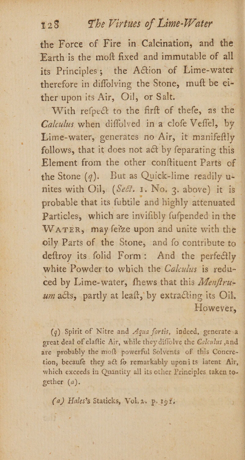 the Force of Fire in Calcination, and the ~ Earth is the moft fixed and immutable of all © its Principles; the Action of Lime-watet therefore in diffolving the Stone, muft be ei- — ther upon its Air, Oil, or Salt. 4 With refpect to the firft of thefe, as the | Calculus when diffolved in a clofe Vefiel, by — Lime-water, generates no Air, it manifeftly follows, that it does not act by feparating this Element from the other conftituent Parts of the Stone (7). But as Quick-lime readily us _ nites with Oil, (Sec. 1. No, 3. above) it is — probable that its fubtile and highly attenuated Particles, which are invifibly fufpended in the WatTeER, may feize upon and unite with the oily Parts of the Stone, and fo contribute to | deftroy its. folid Form: And the perfectly white Powder to which the Calculus is redu- ced by Lime-water, fhews that this Men/iru- um sas partly at leaft,’ by extracting its Oil, Howe au, (q). Spirit of Nitre and Aqua fortis, indeed, generate.a great deal of elaftic Air, while they diffolve the @alculus ,and are probably the moft powerful Solvents of this Concre- tion, becaufe they act fo remarkably uponits latent Air, which exceeds in Quantity all its other Principles taken to- — gether (2). (2) Hales’s Staticks, Vol.a. p. rof.