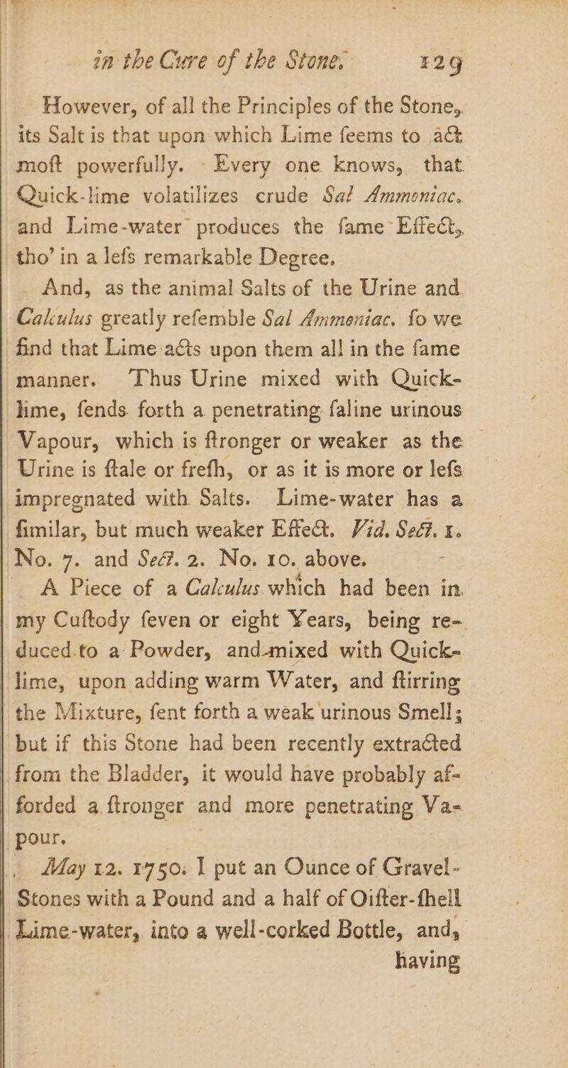 However, of all the Principles of the Stone, its Salt is that upon which Lime feems to act moft powerfully. _ Every one knows, that. Quick-lime volatilizes crude Saf Ammoniac. and Lime-water produces the fame Effect, tho’ in a lefs remarkable Degree. _ And, as the animal Salts of the Urine and. Calculus greatly refemble Sal Ammeniac. fo we find that Lime-a&amp;is upon them all in the fame manner. ‘Thus Urine mixed with Quick- lime, fends. forth a penetrating faline urinous Vapour, which is ftronger or weaker as the Urine is ftale or frefh, or as it is more or lefs impregnated with Salts. Lime-water has a fimilar, but much weaker Effet. Vid. Sed? x. No. 7. and Se. 2. No. 10. above. A Piece of a Calculus which had been in my Cuftody feven or eight Years, being re- | duced.to a Powder, andmixed with Quick- | lime, upon adding warm Water, and ftirring the Mixture, fent forth a weak urinous Smell; | but if this Stone had been recently extraGted from the Bladder, it would have probably af- forded a ftronger and more penetrating Va- (pour. — | _ May 12. 1750: 1 put an Ounce of Gravel- Stones with a Pound and a half of Oifter-fhell Lime-water, into a well-corked Bottle, and, having