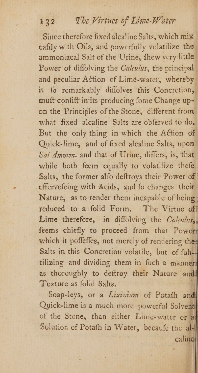 Since therefore fixed alcaline Salts, which mix eafily with Oils, and powerfuily volatilize the ammoniacal Salt of the Urine, fhew very little” Power of diffolving the Calculus, the principal - and peculiar AGtion of Limeé-water, whereby it fo remarkably diffolves this Concretion, muftconfift ints producing fome Change up- on the Principles of the Stone, different from&gt; what fixed alcaline Salts are obferved to do. But the only thing in which the Action of Quick-lime, and of fixed alcaline Salts, upon Sal Ammon. and that of Urine, differs, is, that while both feem ‘equally to volatilize thefe Salts, the former alfo deftroys their Power of effervefcing with Acids, and fo changes their Nature, as to render them incapable of being; reduced to a folid Form. The Virtue off Lime therefore, in diflolving the Calculus, feems chiefly to proceed from that Powert which it poffefles, not merely of rendering the: Salts in this Concretion volatile, but of fub- tilizing and dividing them in fuch a manner as thoroughly to deftroy their Nature - andl Texture as folid Salts. | Soap-leys, or a Lixivium of Potath a df Quick-lime is a much more powerful Solvent of the Stone, than either Lime-water or a Solution of Potafh in shinee, becaufe the al calif