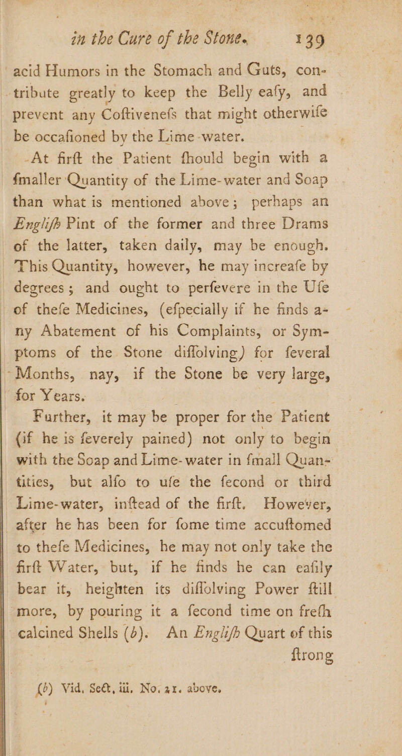 acid Humors in the Stomach and Guts, con- tribute greatly to keep the Belly eafy, and prevent any Coftivenefs that might otherwife be occafioned by the Lime -water. ' -At. firft the Patient fhould begin with a fmaller Quantity of the Lime-water and Soap than what is mentioned above; perhaps an Englife Pint of the former and three Drams of the latter, taken daily, may be enough. This Quantity, however, he may increafe by degrees; and ought to perfevere in the Ufe of thefe Medicines, (efpecially if he finds a- ny Abatement of his Complaints, or Sym- ptoms of the Stone diflolving) for feveral ‘Months, nay, if the Stone be very large, - for Years. ; é Further, it may be proper for the Patient (if he is feverely pained) not only to begin with the Soap and Lime- water in fmall Quan- tities, but alfo to ufe the fecond or third Lime-water, inftead of the firft. However, | after he has been for fome time accuftomed to thefe Medicines, he may not only take the | firft Water, but, if he finds he can eafily | bear it, heighten its diflolving Power ftill | more, by pouring it a fecond time on freth | calcined Shells (4). An Englifh Quart of this {trong (0) Vid, Se&amp;, ii, No. ax. above,